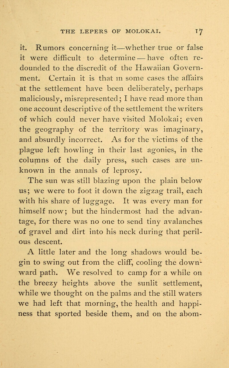 It. Rumors concerning it—whether true or false it were difficult to determine — have often re- dounded to the discredit of the Hawaiian Govern- ment. Certain it is that m some cases the affairs at the settlement have been deliberately, perhaps maliciously, misrepresented; I have read more than one account descriptive of the settlement the writers of which could never have visited Molokai; even the geography of the territory was imaginary, and absurdly incorrect. As for the victims of the plague left howling in their last agonies, in the columns of the daily press, such cases are un- known in the annals of leprosy. The sun was still blazing upon the plain below us; we were to foot it down the zigzag trail, each with his share of luggage. It was every man for himself now; but the hindermost had the advan- tage, for there was no one to send tiny avalanches of gravel and dirt into his neck during that peril- ous descent. A little later and the long shadows would be- gin to swing out from the cliff, cooling the down- ward path. We resolved to camp for a while on the breezy heights above the sunlit settlement, while we thought on the palms and the still waters we had left that morning, the health and happi- ness that sported beside them, and on the abom-