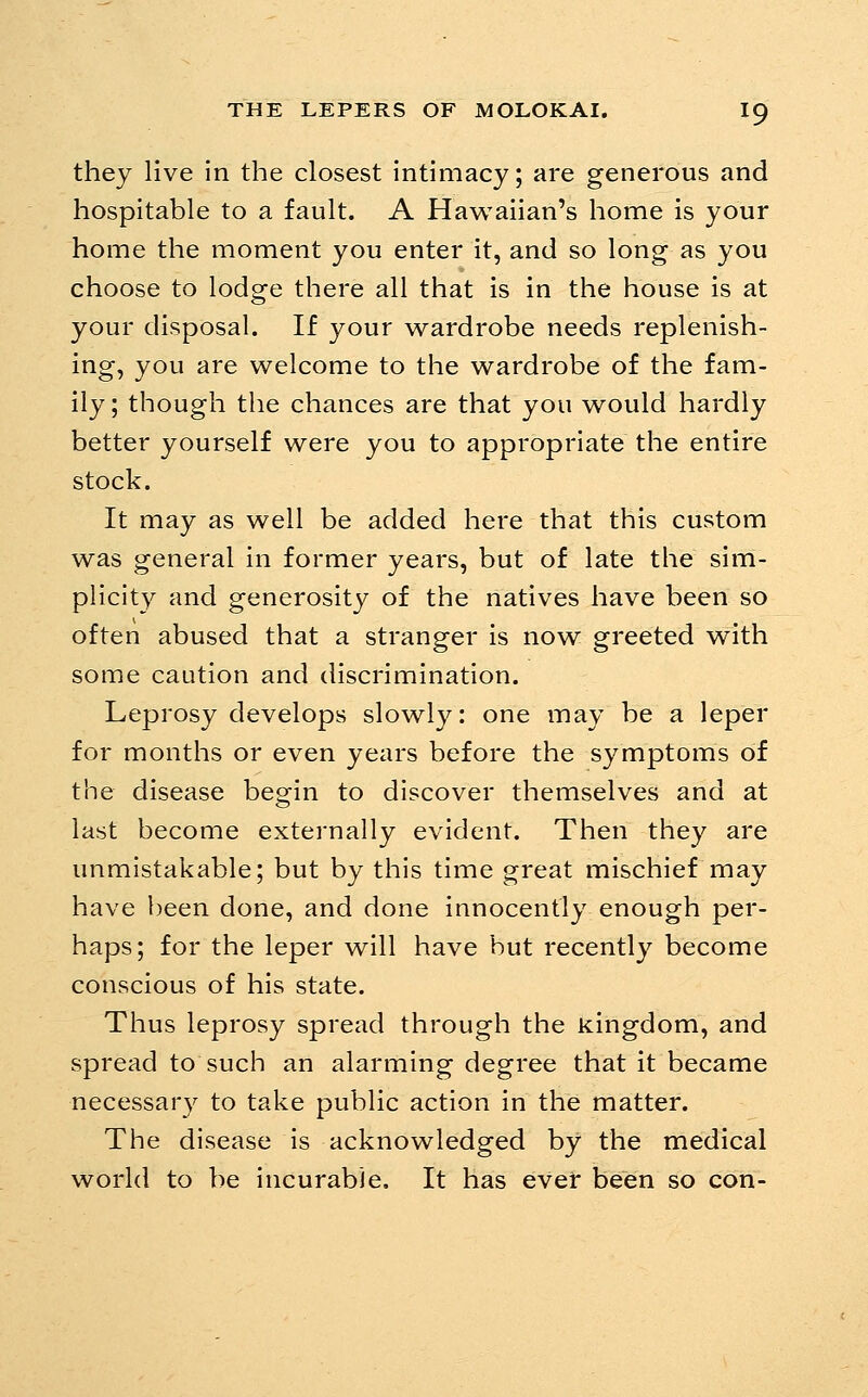 they live in the closest intimacy; are generous and hospitable to a fault. A Hawaiian's home is your home the moment you enter it, and so long as you choose to lodge there all that is in the house is at your disposal. If your wardrobe needs replenish- ing, you are welcome to the wardrobe of the fam- ily ; though the chances are that you would hardly better yourself were you to appropriate the entire stock. It may as well be added here that this custom was general in former years, but of late the sim- plicity and generosity of the natives have been so often abused that a stranger is now greeted with some caution and discrimination. Leprosy develops slowly: one may be a leper for months or even years before the symptoms of the disease begin to discover themselves and at last become externally evident. Then they are unmistakable; but by this time great mischief may have been done, and done innocently enough per- haps; for the leper will have hut recently become conscious of his state. Thus leprosy spread through the kingdom, and spread to such an alarming degree that it became necessary to take public action in the matter. The disease is acknowledged by the medical world to be incurable. It has evet been so con-