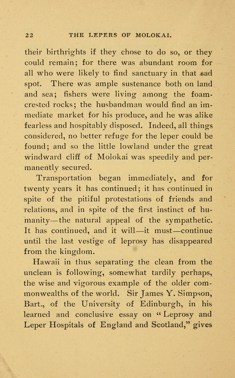 their birthrights if they chose to do so, or they could remain; for there was abundant room for all who were likely to find sanctuary in that «ad spot. There was ample sustenance both on land and sea; fishers were living among the foam- crested rocks; the husbandman would find an im- mediate market for his produce, and he was alike fearless and hospitably disposed. Indeed, all things considered, no better refuge for the leper could be found; and so the little lowland under the great windward cliff of Moiokai was speedily and per- manently secured. Transportation began immediately, and for twenty years it has continued; it has continued in spite of the pitiful protestations of friends and relations, and in spite of the first instinct of hu- manity— the natural appeal of the sympathetic. It has continued, and it will—it must—continue until the last vestige of leprosy has disappeared from the kingdom. Hawaii in thus separating the clean from the unclean is following, somewhat tardily perhaps, the wise and vigorous example of the older com- monwealths of the world. Sir James Y. Simpson, Bart., of the University of Edinburgh, in his learned and conclusive essay on  Leprosy and Leper Hospitals of England and Scotland, gives