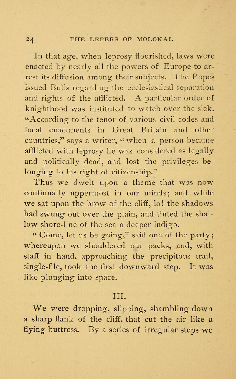 In that age, when leprosy flourished, laws were enacted by nearly all the powers of Europe to ar- rest its diffusion among their subjects. The Popes issued Bulls regarding the ecclesiastical separation and rights of the afflicted. A particular order of knighthood was instituted to watch over the sick. According to the tenor of various civil codes and local enactments in Great Britain and other countries, says a writer,  when a person became afflicted with leprosy he was considered as legally and politically dead, and lost the privileges be- longing to his right of citizenship. Thus we dwelt upon a theme that was now continually uppermost in our minds; and while we sat upon the brow of the cliff, lo! the shadows had swung out over the plain, and tinted the shal- low shore-line of the sea a deeper indigo.  Come, let us be going, said one of the party; whereupon we shouldered our packs, and, with staff In hand, approaching the precipitous trail, single-file, took the first downward step. It was like plunging into space. III. We were dropping, slipping, shambling down a sharp flank of the cliff, that cut the air like a flying buttress. By a series of irregular steps we