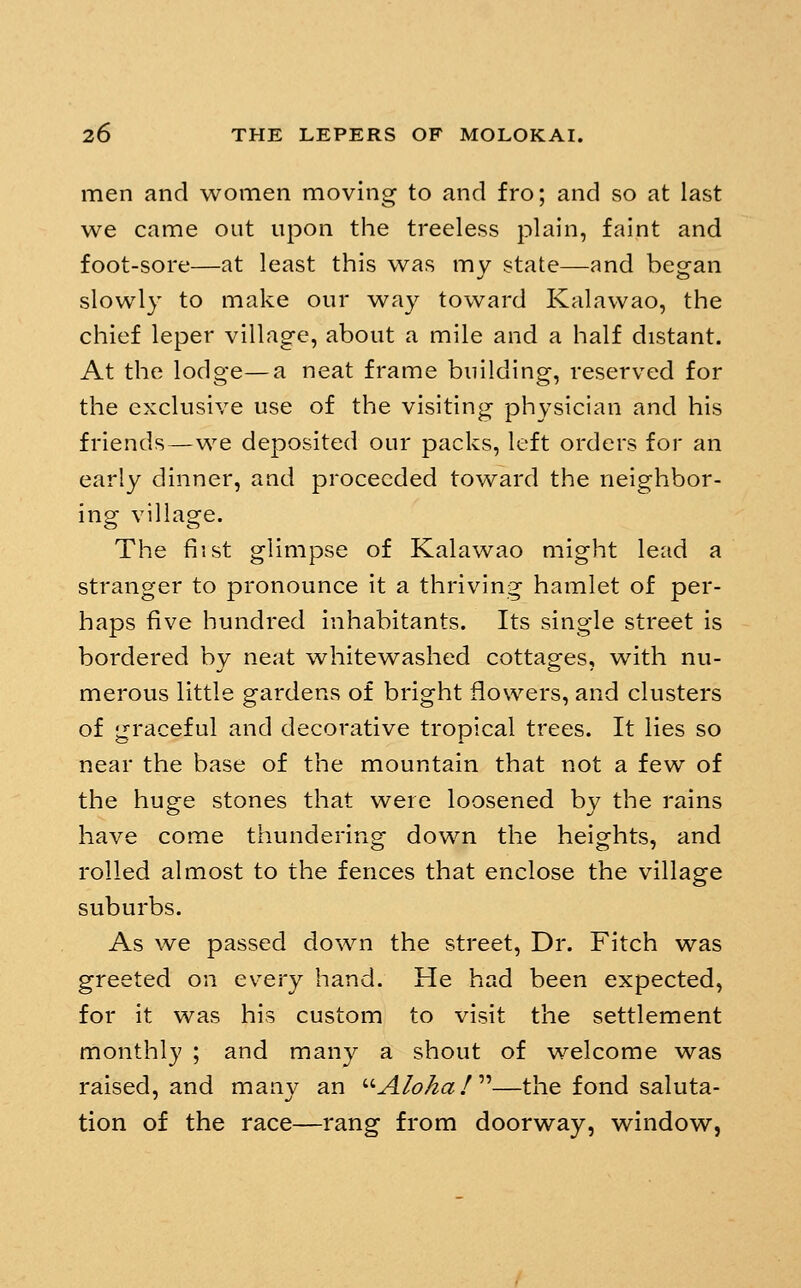 men and women moving to and fro; and so at last we came out upon the treeless plain, faint and foot-sore—at least this was my state—and began slowly to make our way toward Kalawao, the chief leper village, about a mile and a half distant. At the lodge—a neat frame building, reserved for the exclusive use of the visiting physician and his friends—we deposited our packs, left orders for an early dinner, and proceeded toward the neighbor- ing village. The fi'. st glimpse of Kalawao might lead a stranger to pronounce it a thriving hamlet of per- haps five hundred inhabitants. Its single street is bordered by neat whitewashed cottages, with nu- merous little gardens of bright flowers, and clusters of graceful and decorative tropical trees. It lies so near the base of the mountain that not a few of the huge stones that were loosened by the rains have come thundering down the heights, and rolled almost to the fences that enclose the village suburbs. As we passed down the street. Dr. Fitch was greeted on every hand. He had been expected, for it was his custom to visit the settlement monthly ; and many a shout of welcome was raised, and many an ^'-Alohaf''—the fond saluta- tion of the race—rang from doorway, window,