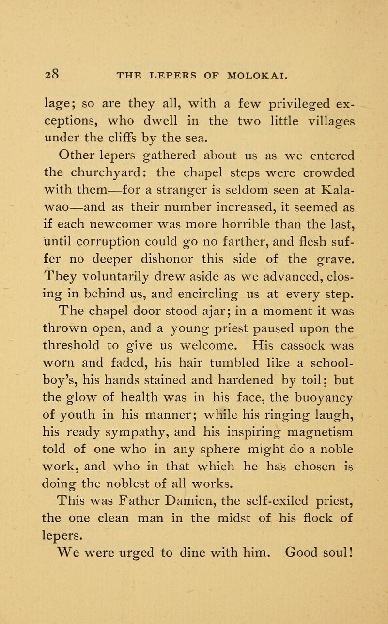 lage; so are they all, with a few privileged ex- ceptions, who dwell in the two little villages under the cliffs by the sea. Other lepers gathered about us as we entered the churchyard: the chapel steps were crowded with them—for a stranger is seldom seen at Kala- wao—and as their number increased, it seemed as if each newcomer was more horrible than the last, until corruption could go no farther, and flesh suf- fer no deeper dishonor this side of the grave. They voluntarily drew aside as we advanced, clos- ing in behind us, and encircling us at every step. The chapel door stood ajar; in a moment it was thrown open, and a young priest paused upon the threshold to give us welcome. His cassock was worn and faded, his hair tumbled like a school- boy's, his hands stained and hardened by toil; but the glow of health was in his face, the buoj^ancy of youth in his manner; while his ringing laugh, his ready sympathy, and his inspiring magnetism told of one who in any sphere might do a noble work, and who in that which he has chosen is doing the noblest of all works. This was Father Damien, the self-exiled priest, the one clean man in the midst of his flock of lepers. We were urged to dine with him. Good soul!