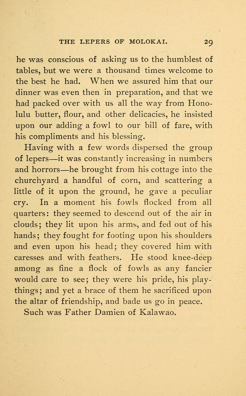 he was conscious of asking us to the humblest of tables, but we were a thousand times welcome to the best he had. When we assured him that our dinner was even then in preparation, and that we had packed over with us all the way from Hono- lulu butter, flour, and other delicacies, he insisted upon our adding a fowl to our bill of fare, with his compliments and his blessing. Having with a few words dispersed the group of lepers—it was constantly increasing in numbers and horrors—he brought from his cottage into the churchyard a handful of corn, and scattering a little of it upon the ground, he gave a peculiar cry. In a moment his fowls flocked from all quarters: they seemed to descend out of the air in clouds; they lit upon his arms, and fed out of his hands; they fought for footing upon his shoulders and even upon his head; they covered him with caresses and with feathers. He stood knee-deep among as fine a flock of fowls as any fancier would care to see; they were his pride, his play- things; and yet a brace of them he sacrificed upon the altar of friendship, and bade us go in peace. Such was Father Damien of Kalawao.