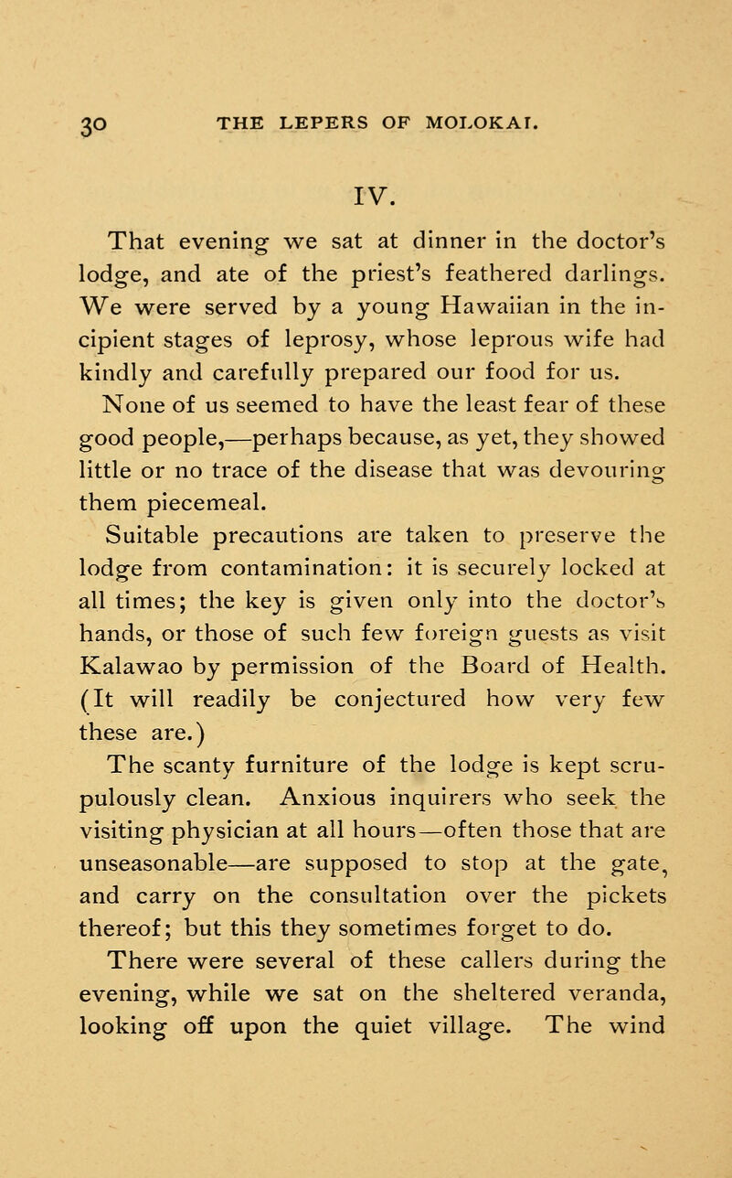 IV. That evening we sat at dinner in the doctor's lodge, and ate of the priest's feathered darhngs. We were served by a young Hawaiian in the in- cipient stages of leprosy, whose leprous wife had kindly and carefully prepared our food for us. None of us seemed to have the least fear of these good people,—perhaps because, as yet, they showed little or no trace of the disease that was devouring them piecemeal. Suitable precautions are taken to preserve the lodge from contamination: it is securely locked at all times; the key is given only into the doctor'^ hands, or those of such few foreign guests as visit Kalawao by permission of the Board of Health. (It will readily be conjectured how very few these are.) The scanty furniture of the lodge is kept scru- pulously clean. Anxious inquirers who seek the visiting physician at all hours—often those that are unseasonable—are supposed to stop at the gate, and carry on the consultation over the pickets thereof; but this they sometimes forget to do. There were several of these callers during the evening, while we sat on the sheltered veranda, looking off upon the quiet village. The wind