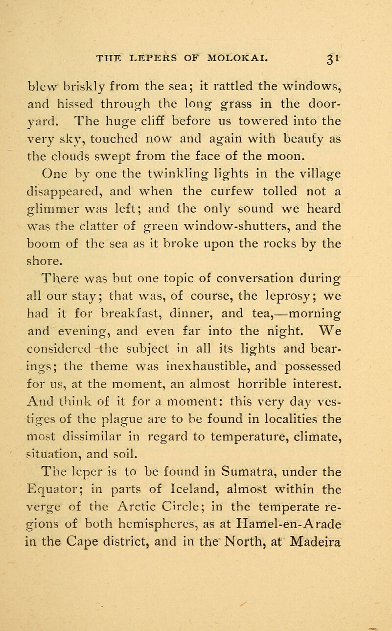 blew briskly from the sea; it rattled the windows, and hissed through the long grass in the door- yard. The huge cliff before us towered into the very sky, touched now and again with beauty as the clouds swept from the face of the moon. One by one the twinkling lights in the village disappeared, and when the curfew tolled not a glimmer was left; and the only sound we heard was the clatter of green window-shutters, and the boom of the sea as it broke upon the rocks by the shore. There was but one topic of conversation during all our stay; that was, of course, the leprosy; we had it for breakfast, dinner, and tea,—morning and evening, and even far into the night. We considered the subject in all its lights and bear- ings; the theme was inexhaustible, and possessed for us, at the moment, an almost horrible interest. And think of it for a moment: this very day ves- tiges of the plague are to be found in localities the most dissimilar in regard to temperature, climate, situation, and soil. The leper is to be found in Sumatra, under the Equator; in parts of Iceland, almost wnthin the verge of the Arctic Circle; in the temperate re- gions of both hemispheres, as at Hamel-en-Arade in the Cape district, and in the North, at Madeira