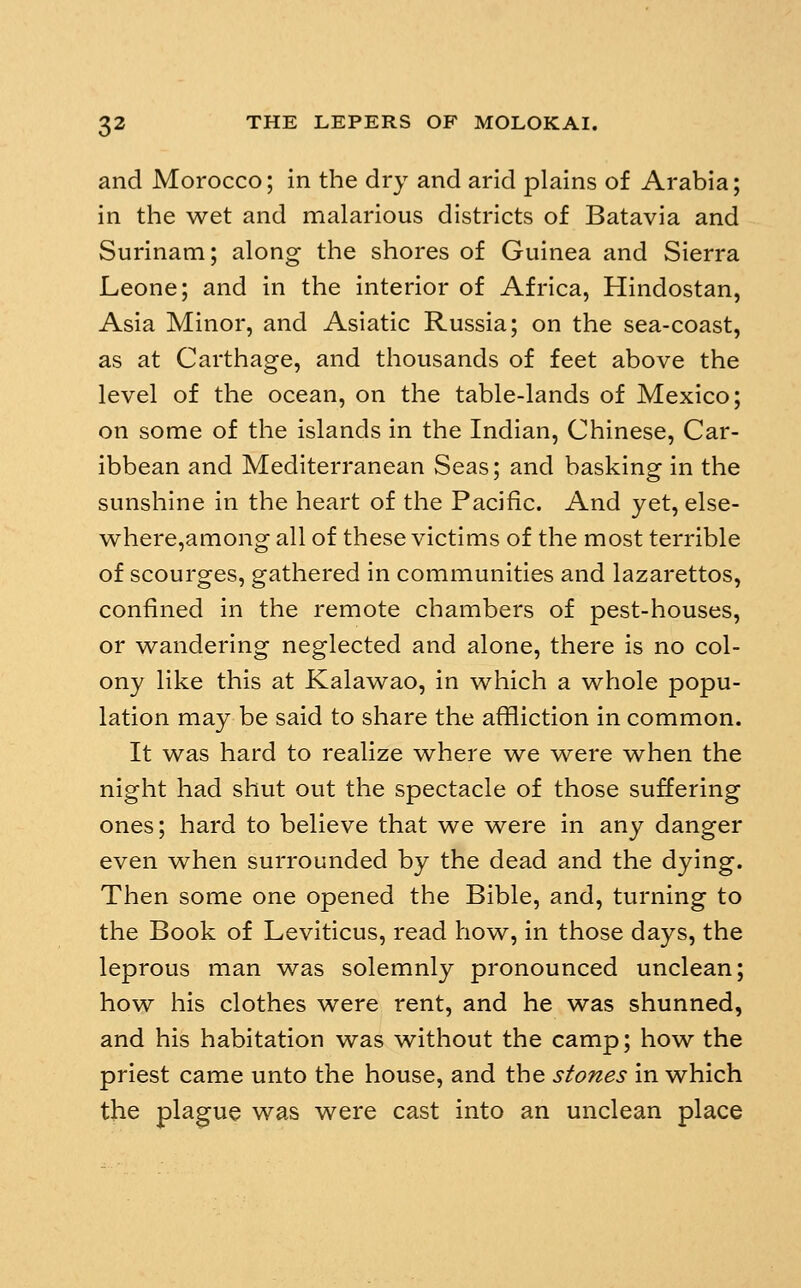 and Morocco; in the dry and arid plains of Arabia; in the wet and malarious districts of Batavia and Surinam; along the shores of Guinea and Sierra Leone; and in the interior of Africa, Hindostan, Asia Minor, and Asiatic Russia; on the sea-coast, as at Carthage, and thousands of feet above the level of the ocean, on the table-lands of Mexico; on some of the islands in the Indian, Chinese, Car- ibbean and Mediterranean Seas; and basking in the sunshine in the heart of the Pacific. And yet, else- where,among all of these victims of the most terrible of scourges, gathered in communities and lazarettos, confined in the remote chambers of pest-houses, or wandering neglected and alone, there is no col- ony like this at Kalawao, in which a whole popu- lation may be said to share the affliction in common. It was hard to realize where we were when the night had shut out the spectacle of those suffering ones; hard to believe that we were in any danger even when surrounded by the dead and the dying. Then some one opened the Bible, and, turning to the Book of Leviticus, read how, in those days, the leprous man was solemnly pronounced unclean; how his clothes were rent, and he was shunned, and his habitation was without the camp; how the priest came unto the house, and the stones in which the plague was were cast into an unclean place