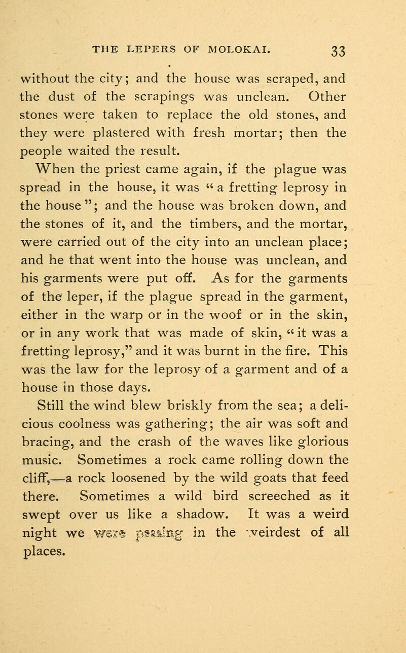 without the city; and the house was scraped, and the dust of the scrapings was unclean. Other stones were taken to replace the old stones, and they were plastered with fresh mortar; then the people waited the result. When the priest came again, if the plague was spread in the house, it was  a fretting leprosy in the house; and the house was broken down, and the stones of it, and the timbers, and the mortar, were carried out of the city into an unclean place; and he that went into the house was unclean, and his garments were put off. As for the garments of the leper, if the plague spread in the garment, either in the warp or in the woof or in the skin, or in any work that was made of skin,  it was a fretting leprosy, and it was burnt in the fire. This was the law for the leprosy of a garment and of a house in those days. Still the wind blew briskly from the sea; a deli- cious coolness was gathering; the air was soft and bracing, and the crash of the waves like glorious music. Sometimes a rock came rolling down the cliff,—a rock loosened by the wild goats that feed there. Sometimes a wild bird screeched as it swept over us like a shadow. It was a weird night we w®r5 psming in the .veirdest of all places.