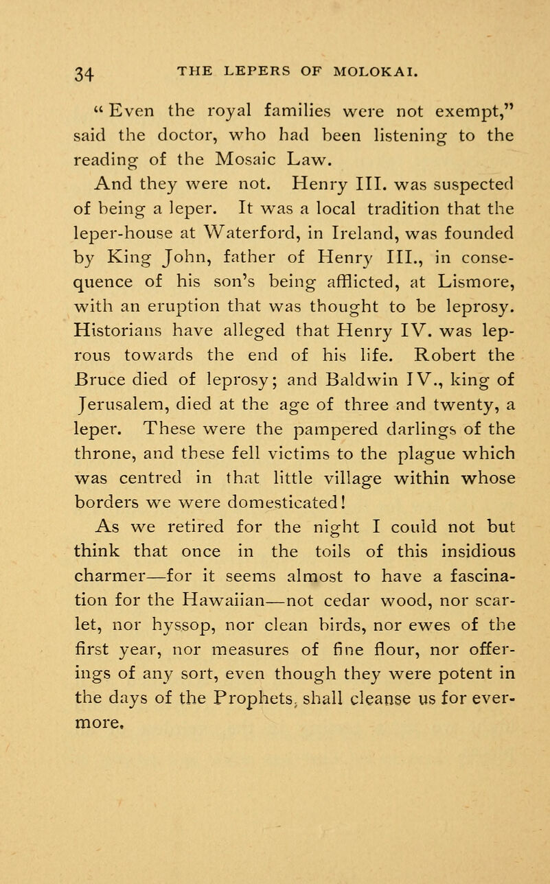  Even the royal families were not exempt, said the doctor, who had been listening to the reading of the Mosaic Law. And they were not. Henry III. was suspected of being a leper. It was a local tradition that the leper-house at Waterford, in Ireland, was founded by King John, father of Henry HI., in conse- quence of his son's being afflicted, at Lismore, with an eruption that was thought to be leprosy. Historians have alleged that Henry IV. was lep- rous towards the end of his life. Robert the Bruce died of leprosy; and Baldwin IV., king of Jerusalem, died at the age of three and twenty, a leper. These were the pampered darlings of the throne, and these fell victims to the plague which was centred in that little village within whose borders we were domesticated! As we retired for the night I could not but think that once in the toils of this insidious charmer—for it seems almost to have a fascina- tion for the Hawaiian—not cedar wood, nor scar- let, nor hyssop, nor clean birds, nor ewes of the first year, nor measures of fine flour, nor offer- ings of any sort, even though they were potent in the days of the ProphetS; shall cleanse us for ever- more.