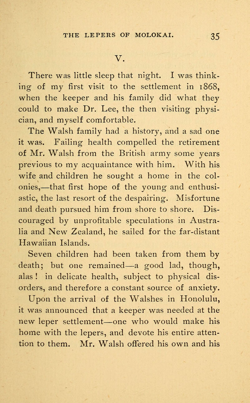 V. There was little sleep that night. I was think- ing of my first visit to the settlement in 1868, when the keeper and his family did what they could to make Dr. Lee, the then visiting physi- cian, and myself comfortable. The Walsh family had a history, and a sad one it was. Failing health compelled the retirement of Mr. Walsh from the British army some years previous to my acquaintance with him. With his wife and children he sought a home in the col- onies,—that first hope of the young and enthusi- astic, the last resort of the despairing. Misfortune and death pursued him from shore to shore. Dis- couraged by unprofitable speculations in Austra- lia and New Zealand, he sailed for the far-distant Hawaiian Islands. Seven children had been taken from them by death; but one remained—a good lad, though, alas ! in delicate health, subject to physical dis- orders, and therefore a constant source of anxiety. Upon the arrival of the Walshes in Honolulu, it was announced that a keeper was needed at the new leper settlement—one who would make his home with the lepers, and devote his entire atten- tion to them. Mr. Walsh offered his own and his
