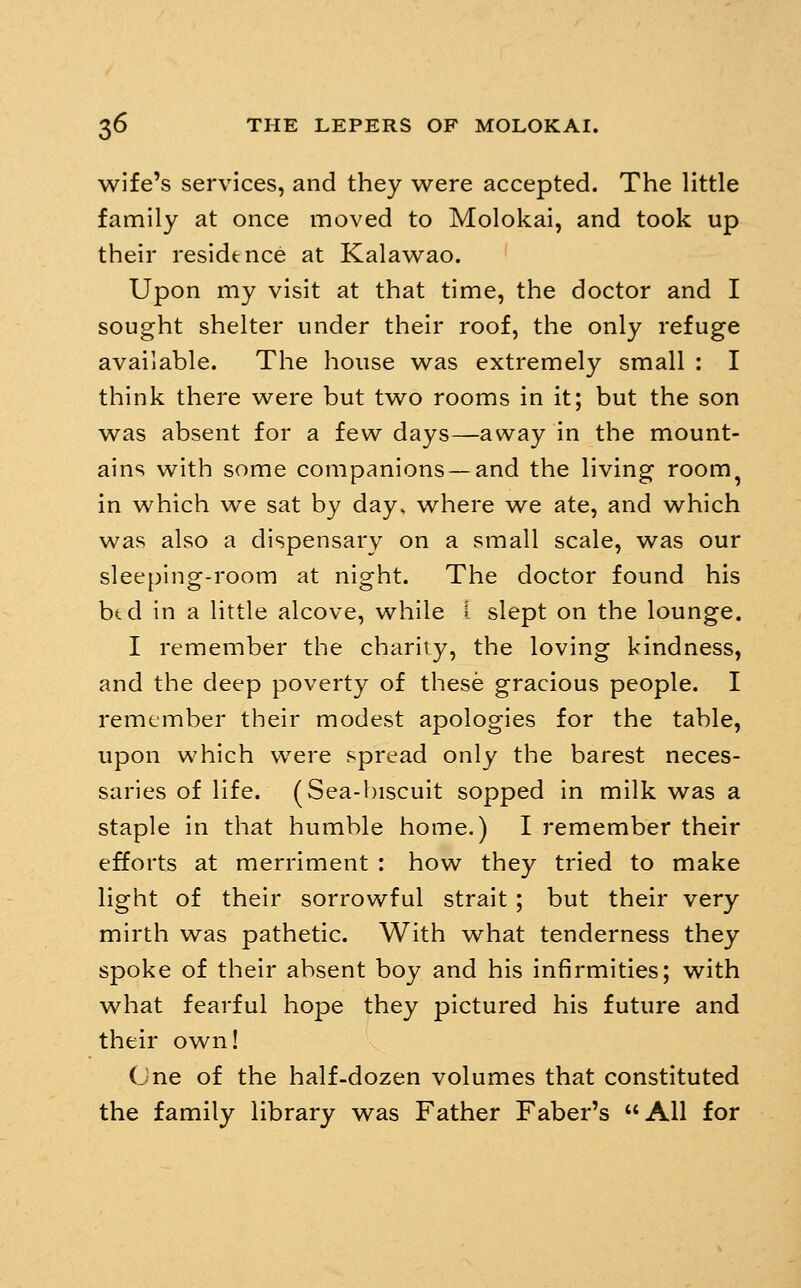 wife's services, and they were accepted. The little family at once moved to Molokai, and took up their residence at Kalawao. Upon my visit at that time, the doctor and I sought shelter under their roof, the only refuge available. The house was extremely small : I think there were but two rooms in it; but the son was absent for a few days—away in the mount- ains with some companions —and the living room^ in which we sat by day, where we ate, and which was also a dispensary on a small scale, was our slee[)ing-room at night. The doctor found his btd in a little alcove, while f slept on the lounge. I remember the charily, the loving kindness, and the deep poverty of these gracious people. I remember their modest apologies for the table, upon which were spread only the barest neces- saries of life. (Sea-biscuit sopped in milk was a staple in that humble home.) I remember their efforts at merriment : how they tried to make light of their sorrowful strait ; but their very mirth was pathetic. With what tenderness they spoke of their absent boy and his infirmities; with what fearful hope they pictured his future and their own! (. ne of the half-dozen volumes that constituted the family library was Father Faber's AH for