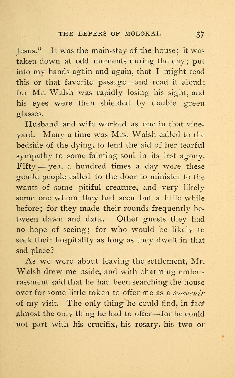 Jesus. It was the main-stay of the house; it was taken down at odd moments during the day; put into my hands again and again, that I might read this or that favorite passage—and read it aloud; for Mr. Walsh was rapidly losing his sight, and his eyes were then shielded by double green glasses. Husband and wife worked as one in that vine- yard. Many a time was Mrs. Walsh called to the bedside of the dying, to lend the aid of her tearful sympathy to some fainting soul in its last agony. Fifty ^—yea, a hundred times a day were these gentle people called to the door to minister to the wants of some pitiful creature, and very likely some one whom they had seen but a little while before; for they made their rounds frequently be- tween dawn and dark. Other guests they had no hope of seeing; for who would be likely to seek their hospitality as long as they dwelt in that sad place? As we were about leaving the settlement, Mr. Walsh drew me aside, and with charming embar- rassment said that he had been searching the house over for some little token to offer me as a souveni?' of my visit. The only thing he could find, in fact almost the only thing he had to offer—for he could not part with his crucifix, his rosary, his two or