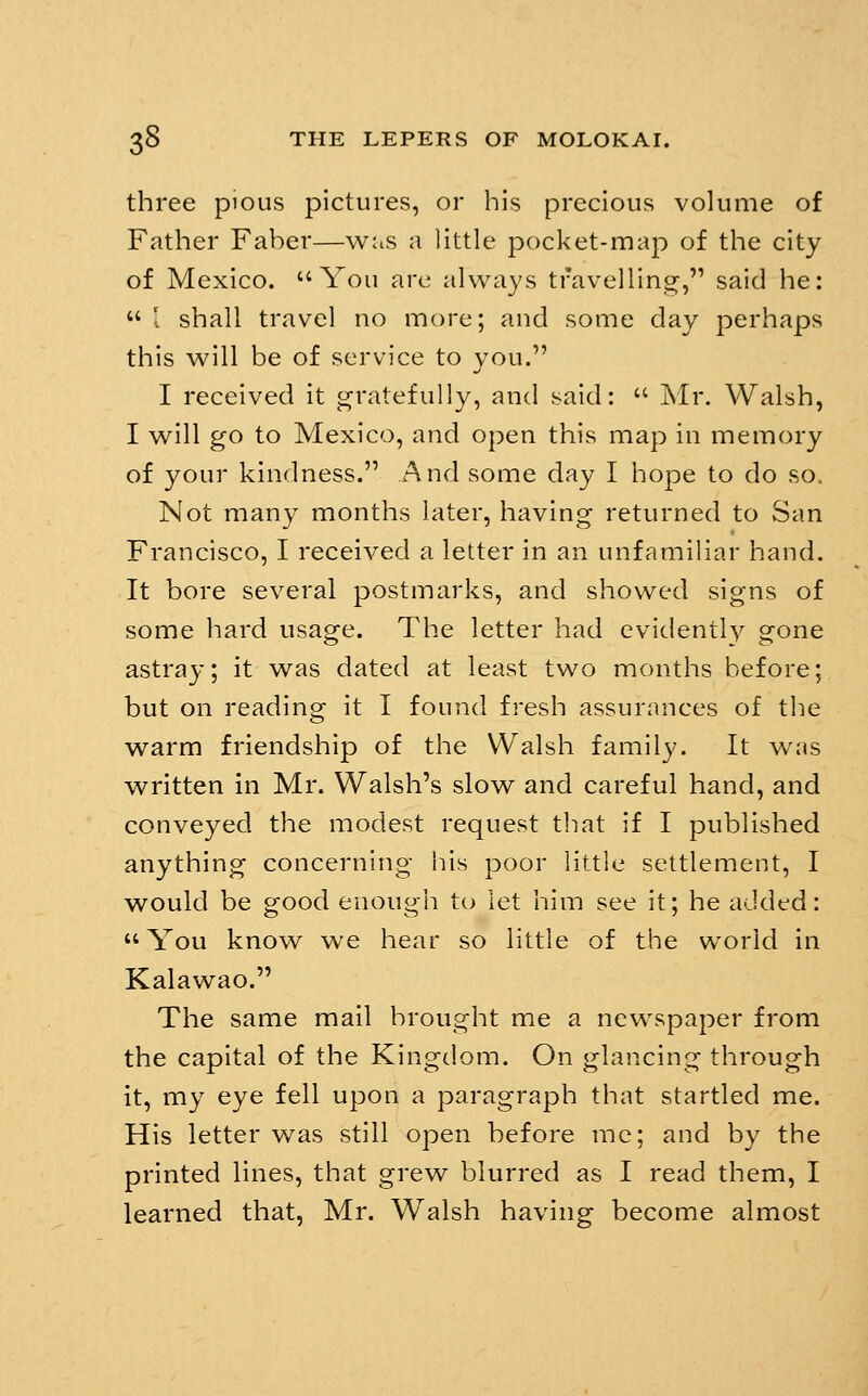 three pious pictures, or his precious volume of Father Faber—was a little pocket-map of the city of Mexico. You are always travelling, said he: I shall travel no more; and some day perhaps this will be of service to you. I received it gratefully, and said:  Mr. Walsh, I will go to Mexico, and open this map in memory of your kindness. And some day I hope to do so. Not many months later, having returned to San Francisco, I received a letter in an unfamihar hand. It bore several postmarks, and showed signs of some hard usage. The letter had evidently gone astray; it was dated at least two months before; but on reading it I found fresh assurances of the warm friendship of the Walsh family. It was written in Mr. Walsh's slow and careful hand, and conveyed the modest request that if I published anything concerning his poor little settlement, I would be good enough to let him see it; he added:  You know we hear so little of the world in Kalawao. The same mail brought me a newspaper from the capital of the Kingdom. On glancing through it, my eye fell upon a paragraph that startled me. His letter w^as still open before mc; and by the printed lines, that grew blurred as I read them, I learned that, Mr. Walsh having become almost