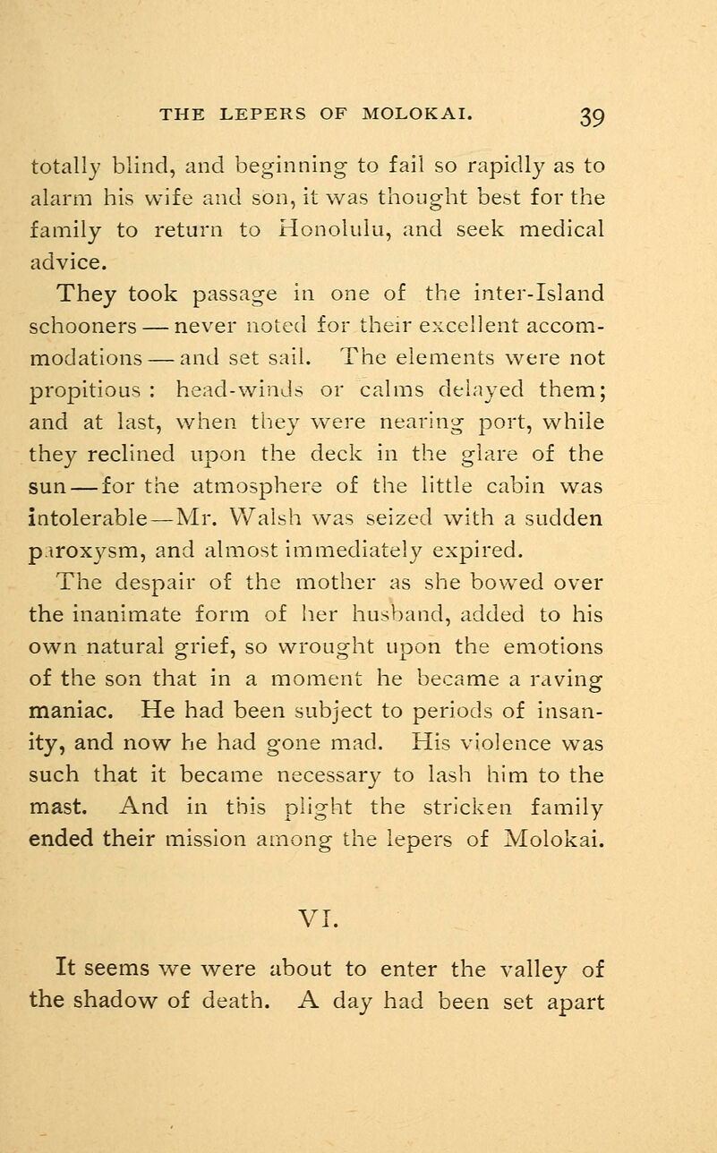 totally blind, and beginning to fall so rapidly as to alarm his wife and son, it was thought best for the family to return to Honolulu, and seek medical advice. They took passage in one of the inter-Island schooners — never noted for their excellent accom- modations— and set sail. The elements were not propitious : head-winds or calms delayed them; and at last, when they were nearing port, while they reclined upon the deck in the glare of the sun — for the atmosphere of the little cabin was intolerable—Mr. Walsh was seized with a sudden p.iroxysm, and almost immediately expired. The despair of the mother as she bowed over the inanimate form of her husband, added to his own natural grief, so wrought upon the emotions of the son that in a moment he became a raving maniac. He had been subject to periods of Insan- ity, and now he had gone mad. His violence was such that it became necessary to lash him to the mast. And In this plight the stricken family ended their mission among the lepers of Molokai. VI. It seems we were about to enter the valley of the shadow of death. A day had been set apart