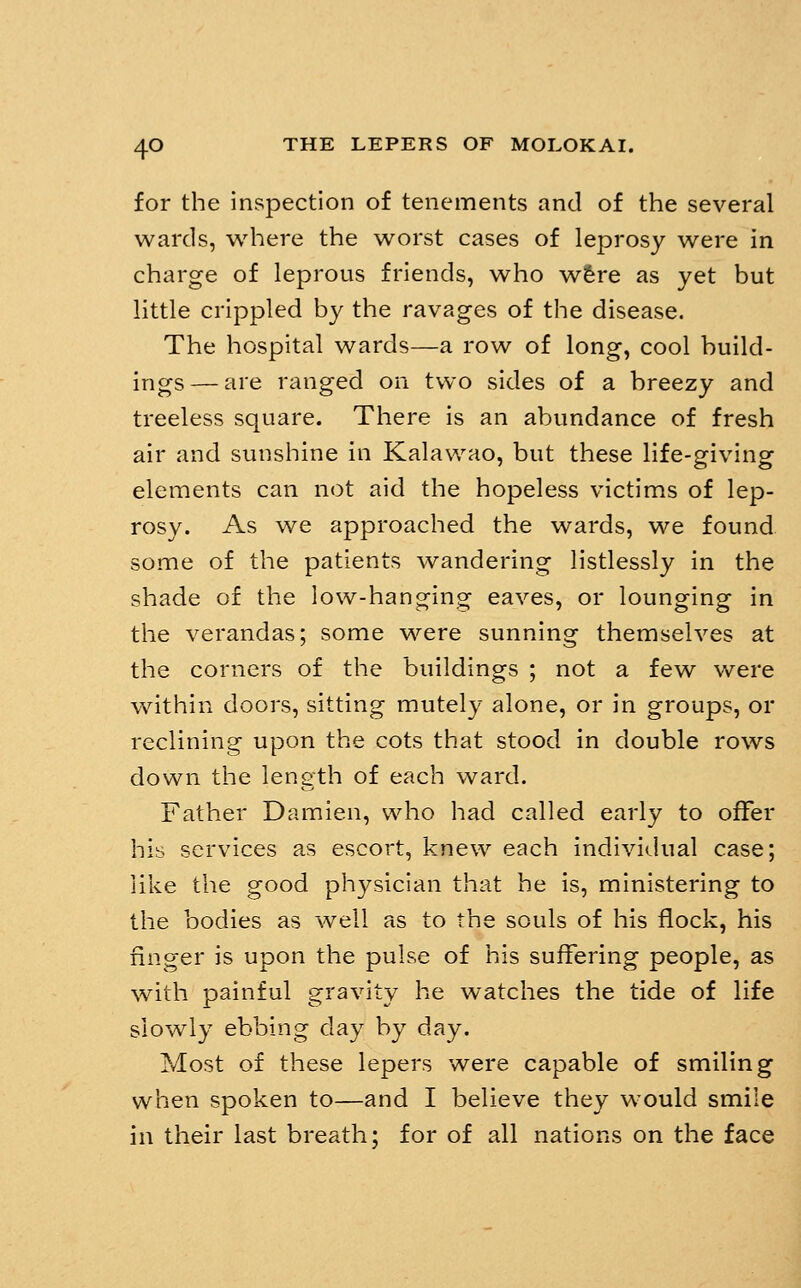 for the inspection of tenements and of the several wards, where the worst cases of leprosy were in charge of leprous friends, who wfere as yet but little crippled by the ravages of the disease. The hospital wards—a row of long, cool build- ings— are ranged on two sides of a breezy and treeless square. There is an abundance of fresh air and sunshine in Kalawao, but these life-giving elements can not aid the hopeless victims of lep- rosy. As we approached the wards, we found some of the patients wandering listlessly in the shade of the low-hanging eaves, or lounging in the verandas; some were sunning themselves at the corners of the buildings ; not a few v/ere vxdthin doors, sitting mutely alone, or in groups, or reclining upon the cots that stood in double rows down the length of each ward. Father Damien, who had called early to offer hib services as escort, knew each individual case; like the good physician that he is, ministering to the bodies as well as to the souls of his flock, his finger is upon the pulse of his suffering people, as with painful gravity he watches the tide of life slowly ebbing day by day. Most of these lepers were capable of smiling when spoken to—and I believe they would smile in their last breath; for of all nations on the face