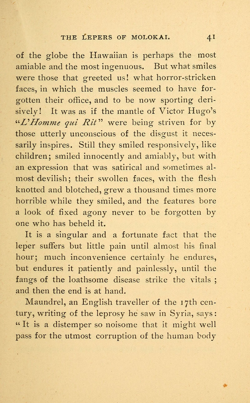 of the globe the Hawaiian is perhaps the most amiable and the most ingenuous. But what smiles were those that greeted us! what horror-stricken faces, in which the muscles seemed to have for- gotten their office, and to be now sporting deri- sively! It was as if the mantle of Victor Hugo's ''''UHointne qui 7?// were being striven for by those utterly unconscious of the disgust it neces- sarily inspires. Still they smiled responsively, like children; smiled innocently and amiably, but with an expression that was satirical and sometimes al- most devilish; their swollen faces, with the flesh knotted and blotched, grew a thousand times more horrible w^hile they smiled, and the features bore a look of fixed agony never to be forgotten by one who has beheld it. It is a singular and a fortunate fact that the leper suffers but little pain until almost his final hour; much inconvenience certainly he endures, but endures it patiently and painlessly, until the fangs of the loathsome disease strike the vitals ; and then the end is at hand. Maundrel, an English traveller of the 17th cen- tury, writing of the leprosy he saw in Syria, says:  It is a distemper so noisome that it might well pass for the utmost corruption of the human body