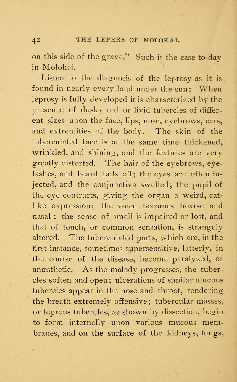on this side of the grave. vSiich is the case to-day in Molokai. Listen to the diagnosis of the leprosy as it is found in nearly cvcvy land under the sun: When leprosy is fully developed it is characterized by the presence of dusky red or livid tubercles of differ- ent sizes upon the face, lips, nose, eyebrows, ears, and extremities of the body. The skin of the tuberculated face is at the same time thickened, wrinkled, and shining, and the features are very greatly distorted. The hair of the eyebrows, eye- lashes, and beard falls off; the eyes are often in- jected, and the conjunctiva swelled; the pupil of the eye contracts, giving the organ a weird, cat- like expression; the voice becomes hoarse and nasal ; the sense of smell is impaired or lost, and that of touch, or common sensation, is strangely altered. The tuberculated parts, which are, in the first instance, sometimes supersensitive, latterly, in the course of the disease, become paralyzed, or anagsthetic. As the malady progresses, the tuber- cles soften and open; ulcerations of similar mucous tubercles appear in the nose and throat, rendering the breath extremely offensive; tubercular masses, or leprous tubercles, as shown by dissection, begin to form internally upon various mucous mem- branes, and on the surface of the kidneys, lungs,