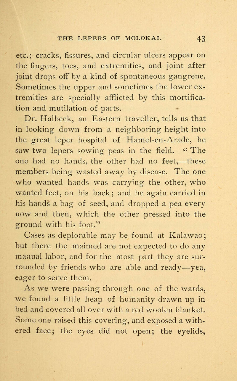 etc.; cracks, fissures, and circular ulcers appear on the fingers, toes, and extremities, and joint after joint drops off by a kind of spontaneous gangrene. Sometimes the upper and sometimes the lower ex- tremities are specially afiiicted by this mortifica- tion and mutilation of parts. Dr. Halbeck, an Eastern traveller, tells us that in looking down from a neighboring height into the great leper hospital of Hamel-en-Arade, he saw two lepers sowing peas in the field.  The one had no hands, the other had no feet,—these members being wasted away by disease. The one who wanted hands was carrying the other, who wanted feet, on his back; and he again carried in his hands a bag of seed, and dropped a pea every now and then, which the other pressed into the ground with his foot. Cases as deplorable may be found at Kalawao; but there the maimed are not expected to do any manual labor, and for the most part they are sur- rounded by friends who are able and ready—yea, eager to serve them. As we were passing through one of the wards, we found a little heap of humanity drawn up in bed and covered all over with a red woolen blanket. Some one raised this covering, and exposed a with- ered face; the eyes did not open; the eyelids,