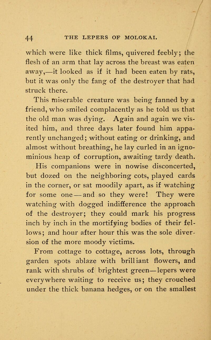 which were Hke thick films, quivered feebly; the flesh of an arm that lay across the breast was eaten away,—it looked as if it had been eaten by rats, but it was only the fang of the destroyer that had struck there. This miserable creature was being fanned by a friend, who smiled complacently as he told us that the old man was dying. Again and again we vis- ited him, and three days later found him appa- rently unchanged; without eating or drinking, and almost without breathing, he lay curled in an igno- minious heap of corruption, awaiting tardy death. His companions were in nowise disconcerted, but dozed on the neighboring cots, played cards in the corner, or sat moodily apart, as if watching for some one — and so they were! They were watching with dogged indifference the approach of the destroyer; they could mark his progress inch by inch in the mortifying bodies of their fel- lows; and hour after hour this was the sole diver- sion of the more moody victims. From cottage to cottage, across lots, through garden spots ablaze with brilliant flowers, and rank with shrubs of brightest green—lepers were everywhere waiting to receive us; they crouched under the thick banana hedges, or on the smallest