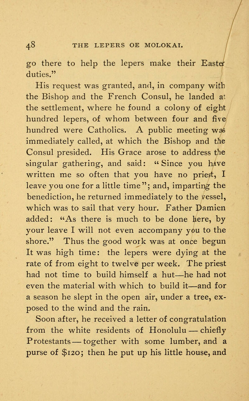 go there to help the lepers make their East( duties. His request was granted, and, in company with the Bishop and the French Consul, he landed at the settlement, where he found a colony of eight hundred lepers, of whom between four and five hundred were Catholics. A public meeting was immediately called, at which the Bishop and the Consul presided. His Grace arose to address the bingular gathering, and said: Since you hive written me so often that you have no priest, I leave you one for a little time; and, imparting the benediction, he returned immediately to the vessel, which was to sail that very hour. Father Damien added: As there is much to be done here, by your leave I will not even accompany you to the shore. Thus the good work was at once begun It was high time: the lepers were dying at the rate of from eight to twelve per week. The priest had not time to build himself a hut—he had not even the material with which to build it—and for a season he slept in the open air, under a tree, ex- posed to the wind and the rain. Soon after, he received a letter of congratulation from the white residents of Honolulu — chiefly Protestants — together with some lumber, and a purse of $120; then he put up his little house, and