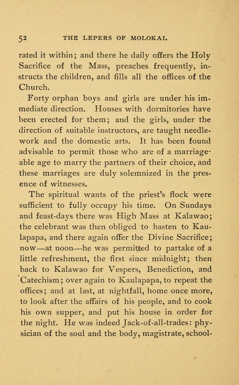 rated it within; and there he daily offers the Holy Sacrifice of the Mass, preaches frequently, in- structs the children, and fills all the offices of the Church. Forty orphan boys and girls are under his im- mediate direction. Houses with dormitories have been erected for them; and the girls, under the direction of suitable instructors, are taught needle- work and the domestic arts. It has been found advisable to permit those who are of a marriage- able age to marry the partners of their choice, and these marriages are duly solemnized in the pres- ence of witnesses. The spiritual wants of the priest's flock were sufficient to fully occupy his time. On Sundays and feast-days there was High Mass at Kalawao; the celebrant was then obliged to hasten to Kau- lapapa, and there again offer the Divine Sacrifice; now—at noon—he was permitted to partake of a little refreshment, the first since midnight; then back to Kalawao for Vespers, Benediction, and Catechism; over again to Kaulapapa, to repeat the offices; and at last, at nightfall, home once more, to look after the affairs of his people, and to cook his own supper, and put his house in order for the night. He was indeed Jack-of-all-trades: phy- sician of the soul and the body, magistrate, school-