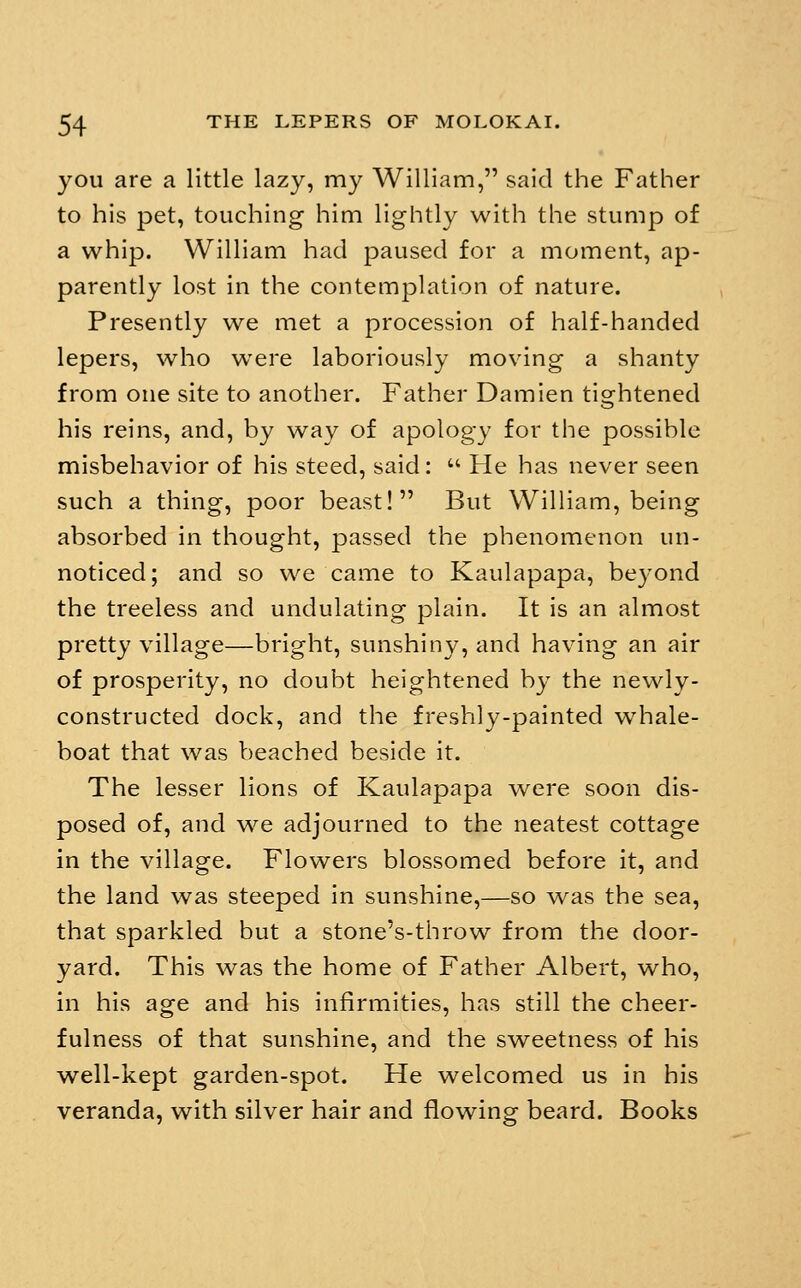 you are a little lazy, my William, said the Father to his pet, touching him lightly with the stump of a whip. William had paused for a moment, ap- parently lost in the contemplation of nature. Presently we met a procession of half-handed lepers, who were laboriously moving a shanty from one site to another. Father Damien tightened his reins, and, by way of apology for the possible misbehavior of his steed, said:  He has never seen such a thing, poor beast! But William, being absorbed in thought, passed the phenomenon un- noticed; and so we came to Kaulapapa, beyond the treeless and undulating plain. It is an almost pretty village—bright, sunshiny, and having an air of prosperity, no doubt heightened by the newly- constructed dock, and the freshly-painted whale- boat that was beached beside it. The lesser lions of Kaulapapa were soon dis- posed of, and we adjourned to the neatest cottage in the village. Flowers blossomed before it, and the land was steeped in sunshine,—so was the sea, that sparkled but a stone's-throw from the door- yard. This was the home of Father Albert, who, in his age and his infirmities, has still the cheer- fulness of that sunshine, and the sweetness of his well-kept garden-spot. He welcomed us in his veranda, with silver hair and flowing beard. Books