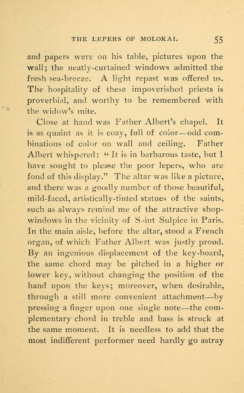 and papers were on his table, pictures upon the wall; the neatly-curtained windows admitted the fresh sea-breeze. A light repast was offered us. The hospitality of these impoverished priests is proverbial, and worthy to be remembered with the widow's mite. Close at hand was Father Albert's chapel. It is as quaint as it is cozy, full of color—odd com- binations of color on wall and ceiling. Father Albert whispered:  It is in barbarous taste, but 1 have sought to please the poor lepers, who are fond of this display. The altar was like a picture, and there was a goodly number of those beautiful, mild-faced, artistically-tinted statues of the saints, such as always remind me of the attractive shop- windows in the vicinity of S^dnt Sulpice in Paris. In the main aisle, before the altar, stood a French organ, of which Father Albert was justly proud. By an ingenious displacement of the key-board, the same chord may be pitched in a higher or lower key, without changing the jDOsition of the hand upon the ke3^s; moreover, when desirable, through a still more convenient attachment—by pressing a finger upon one single note—the com- plementary chord in treble and bass is struck at the same moment. It is needless to add that the most indifferent performer need hardly go astray