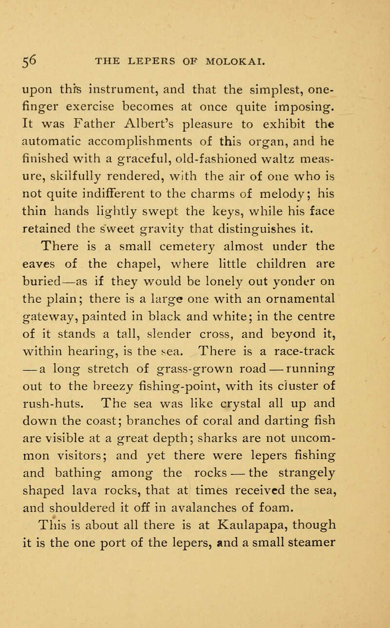 upon thrs instrument, and that the simplest, one- finger exercise becomes at once quite imposing. It was Father Albert's pleasure to exhibit the automatic accomplishments of this organ, and he finished with a graceful, old-fashioned waltz meas- ure, skilfully rendered, with the air of one who is not quite indifferent to the charms of melody; his thin hands lightly swept the keys, while his face retained the sweet gravity that distinguishes it. There is a small cemetery almost under the eaves of the chapel, where little children are buried—as if they v/ould be lonely out yonder on the plain; there is a large one with an ornamental gateway, painted in black and white; in the centre of it stands a tall, slender cross, and beyond it, within hearing, is the sea. There is a race-track — a long stretch of grass-grown road — running out to the breezy fishing-point, with its cluster of rush-huts. The sea was like crystal all up and down the coast; branches of coral and darting fish are visible at a great depth; sharks are not uncom- mon visitors; and yet there were lepers fishing and bathing among the rocks — the strangely shaped lava rocks, that at times received the sea, and shouldered it off in avalanches of foam. This is about all there is at Kaulapapa, though it is the one port of the lepers, and a small steamer