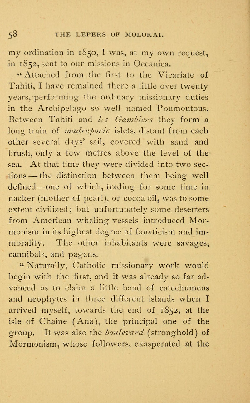 my ordination in 1S50, I was, at my own request, in iS52,sent to our missions in Oceanica.  Attached from the lirst to tlie Vicariate of Tahiti, I have remained there a Httle over twenty years, performing the ordinary missionary duties in the Archipchigo so well named Poumoutous. Between Tahiti and lis Gambiei-s they form a long train of madreporic islets, distant from each other several days' sail, covered with sand and brush, only a few metres above the level of the sea. At that time they were divided into two sec- tions— the distinction between them being well defined—one of which, trading for some time in nacker (mother-of pearl), or cocoa oil, w^as to some extent civilized; but unfortunately some deserters from American whaling vessels introduced Mor- monism in its highest degree of fanaticism and im- morality. The other inhabitants were savages, cannibals, and pagans.  Naturally, Catholic missionary work would begin with the first, and it was already so far ad- vanced as to claim a little band of catechumens and neophytes in three different islands when I arrived myself, towards the end of 1852, at the isle of Chaine (Ana), the principal one of the group. It was also the boulevard (stronghold) of Mormonism, whose followers, exasperated at the