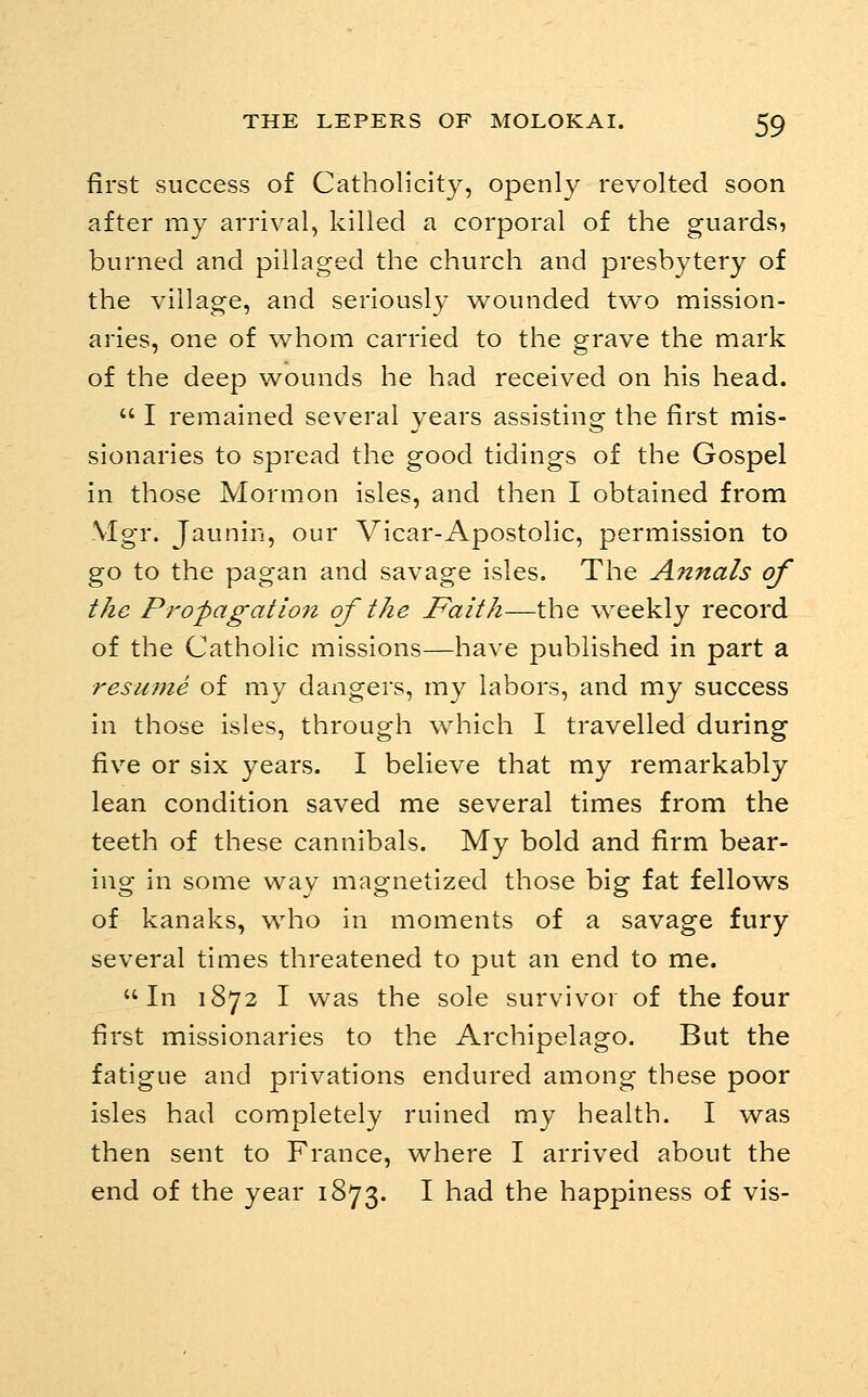 first success of Catholicity, openly revolted soon after my arrival, killed a corporal of the guards, burned and pillaged the church and presbytery of the village, and seriously w^ounded two mission- aries, one of whom carried to the grave the mark of the deep wounds he had received on his head.  I remained several years assisting the first mis- sionaries to spread the good tidings of the Gospel in those Mormon isles, and then I obtained from Mgr. Jaunin, our Vicar-Apostolic, permission to go to the pagan and savage isles. The Annals of the Pi'opagatiofz of the Faith—the weekly record of the Catholic missions—have published in part a resume of my dangers, my labors, and my success in those isles, through which I travelled during five or six years. I believe that my remarkably lean condition saved me several times from the teeth of these cannibals. My bold and firm bear- ing in some way magnetized those big fat fellows of kanaks, who in moments of a savage fury several times threatened to put an end to me. In 1872 I was the sole survivor of the four first missionaries to the Archipelago. But the fatigue and privations endured among these poor isles had completely ruined my health. I was then sent to France, where I arrived about the end of the year 1873. I had the happiness of vis-