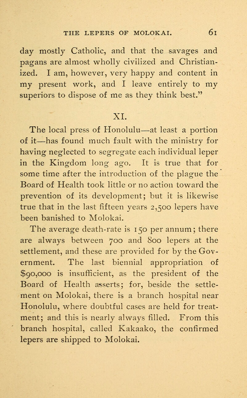 day mostly Catholic, and that the savages and pagans are almost wholly civilized and Christian- ized. I am, however, very happy and content in my present work, and I leave entirely to my superiors to dispose of me as they think best. XI. The local press of Honolulu—at least a portion of it—has found much fault with the ministry for having neglected to segregate each individual leper in the Kingdom long ago. It is true that for some time after the introduction of the plague the Board of Health took little or no action toward the prevention of its development; but it is likewise true that in the last fifteen years 2,500 lepers have been banished to Molokai. The average death-rate is 150 per annum; there are always between 700 and 800 lepers at the settlement, and these are provided for by the Gov- ernment. The last biennial appropriation of $90,000 is insufficient, as the president of the Board of Health asserts; for, beside the settle- ment on Molokai, there is a branch hospital near Honolulu, where doubtful cases are held for treat- ment; and this is nearly always filled. From this branch hospital, called Kakaako, the confirmed lepers are shipped to Molokai.