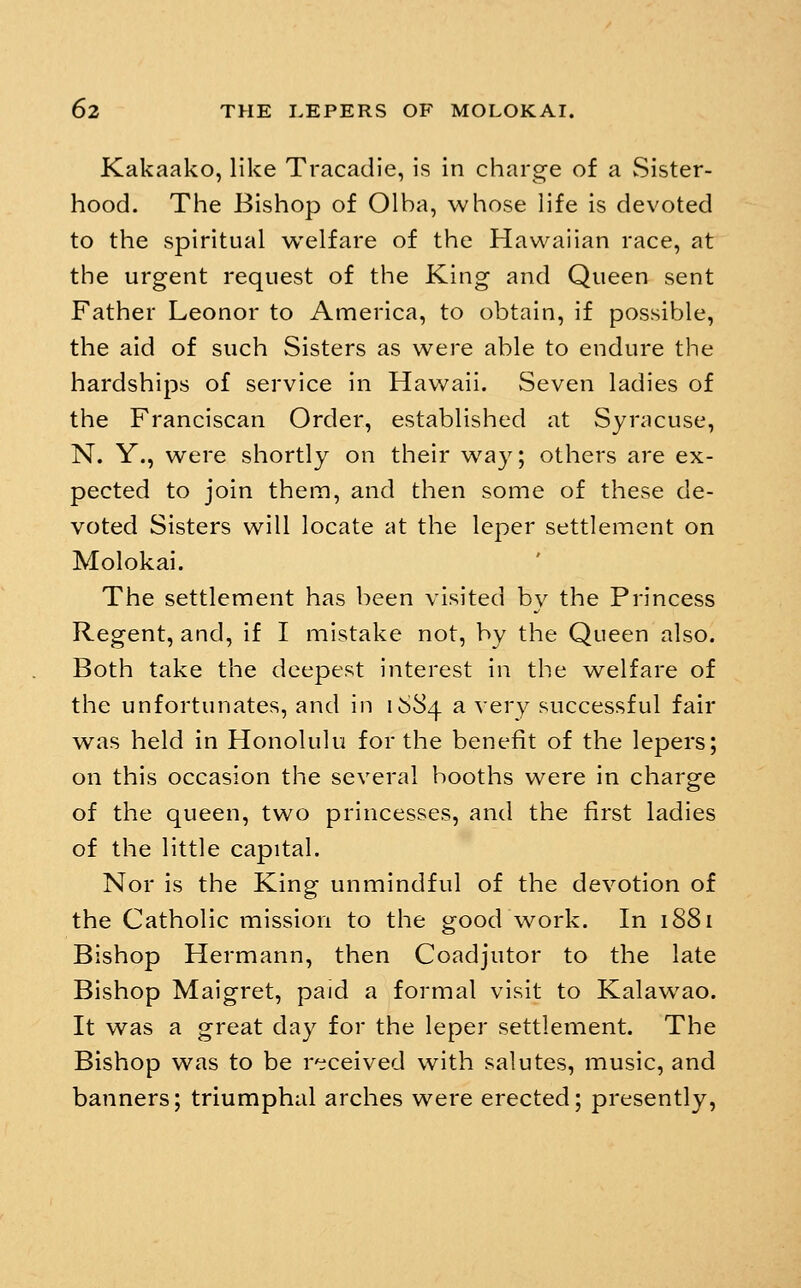 Kakaako, like Tracadie, is in charge of a Sister- hood. The Bishop of Olba, whose life is devoted to the spiritual welfare of the Hawaiian race, at the urgent request of the King and Queen sent Father Leonor to America, to obtain, if possible, the aid of such Sisters as were able to endure the hardships of service in Hawaii. Seven ladies of the Franciscan Order, established at Syracuse, N. Y., were shortly on their way; others are ex- pected to join thein, and then some of these de- voted Sisters will locate at the leper settlement on Molokai. The settlement has been visited by the Princess Regent, and, if I mistake not, by the Queen also. Both take the deepest interest in the welfare of the unfortunates, and in 1684 ^ very successful fair was held in Honolulu for the benefit of the lepers; on this occasion the several booths were in charge of the queen, two princesses, and the first ladies of the little capital. Nor is the King unmindful of the devotion of the Catholic mission to the good work. In 1881 Bishop Hermann, then Coadjutor to the late Bishop Maigret, paid a formal visit to Kalawao. It was a great day for the leper settlement. The Bishop was to be r'^ceived with salutes, music, and banners; triumphal arches were erected; presently,