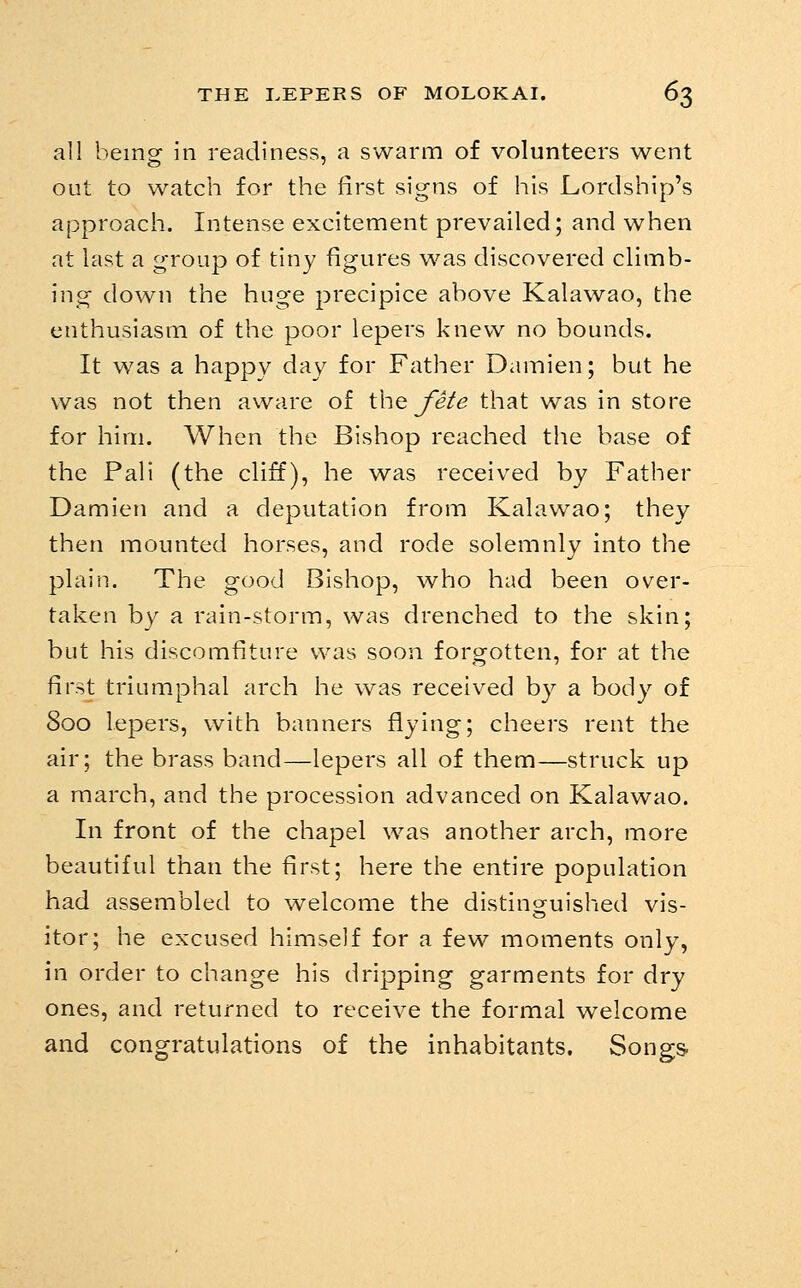 all being in readiness, a swarm of volunteers went out to watch for the first signs of his Lordship's approach. Intense excitement prevailed; and when at last a group of tiny figures was discovered climb- ing down the huge precipice above Kalawao, the enthusiasm of the poor lepers knew no bounds. It was a happy day for Father Damien; but he was not then aware of SM^ fete that was in store for him. When the Bishop reached the base of the Pali (the cHff), he was received by Father Damien and a deputation from Kalawao; they then mounted horses, and rode solemnly into the plain. The good Bishop, who had been over- taken by a rain-storm, was drenched to the skin; but his discomfiture was soon forgotten, for at the first triumphal arch he was received by a body of 800 lepers, with banners flying; cheers rent the air; the brass band—lepers all of them—struck up a march, and the procession advanced on Kalawao. In front of the chapel was another arch, more beautiful than the first; here the entire population had assembled to welcome the distinguished vis- itor; he excused himself for a few moments only, in order to change his dripping garments for dry ones, and returned to receive the formal welcome and congratulations of the inhabitants. Songs-