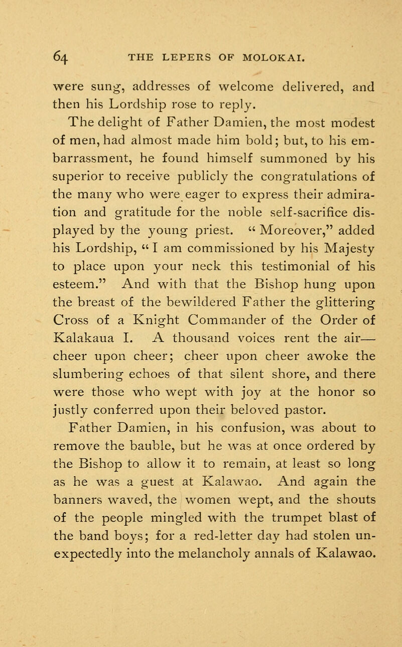 were sung, addresses of welcome delivered, and then his Lordship rose to reply. The delight of Father Damien, the most modest of men, had almost made him bold; but, to his em- barrassment, he found himself summoned by his superior to receive publicly the congratulations of the many who were eager to express their admira- tion and gratitude for the noble self-sacrifice dis- played by the young priest.  Moreover, added his Lordship,  I am commissioned by his Majesty to place upon your neck this testimonial of his esteem. And with that the Bishop hung upon the breast of the bewildered Father the glittering Cross of a Knight Commander of the Order of Kalakaua I. A thousand voices rent the air— cheer upon cheer; cheer upon cheer awoke the slumbering echoes of that silent shore, and there were those who wept with joy at the honor so justly conferred upon their beloved pastor. Father Damien, in his confusion, was about to remove the bauble, but he was at once ordered by the Bishop to allow it to remain, at least so long as he was a guest at Kalawao. And again the banners waved, the vv^omen wept, and the shouts of the people mingled with the trumpet blast of the band boys; for a red-letter day had stolen un- expectedly into the melancholy annals of Kalawao.