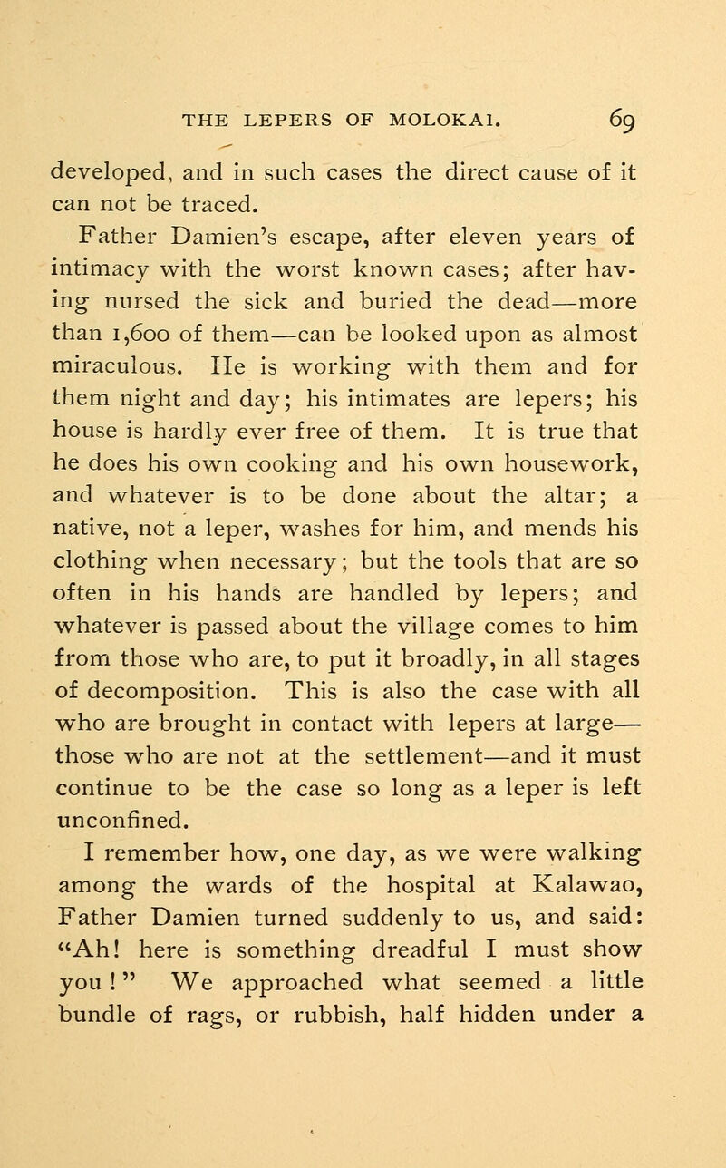 developed, and in such cases the direct cause of it can not be traced. Father Damien's escape, after eleven years of intimacy w^ith the w^orst known cases; after hav- ing nursed the sick and buried the dead—more than 1,600 of them—can be looked upon as almost miraculous. He is working with them and for them night and day; his intimates are lepers; his house is hardly ever free of them. It is true that he does his own cooking and his own housework, and whatever is to be done about the altar; a native, not a leper, washes for him, and mends his clothing when necessary; but the tools that are so often in his hands are handled by lepers; and whatever is passed about the village comes to him from those who are, to put it broadly, in all stages of decomposition. This is also the case with all who are brought in contact with lepers at large— those who are not at the settlement—and it must continue to be the case so long as a leper is left unconfined. I remember how^, one day, as we were walking among the wards of the hospital at Kalawao, Father Damien turned suddenly to us, and said: Ah! here is something dreadful I must show you ! We approached what seemed a little bundle of rags, or rubbish, half hidden under a