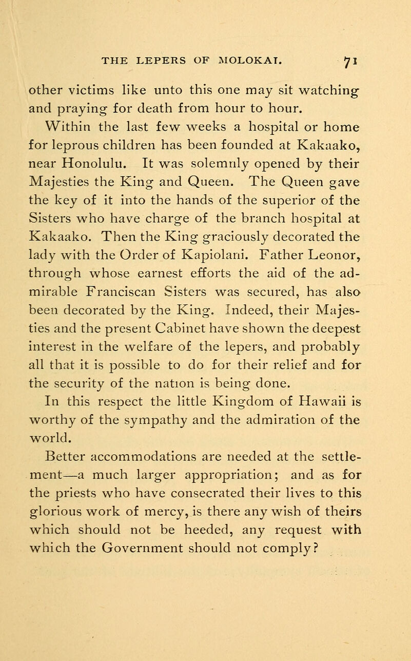 other victims like unto this one may sit watching and praying for death from hour to hour. Within the last few weeks a hospital or home for leprous children has been founded at Kakaako, near Honolulu. It was solemnly opened by their Majesties the King and Queen. The Queen gave the key of it into the hands of the superior of the Sisters who have charge of the branch hospital at Kakaako. Then the King graciously decorated the lady with the Order of Kapiolani. Father Leonor, through whose earnest efforts the aid of the ad- mirable Franciscan Sisters was secured, has also been decorated by the King. Indeed, their Majes- ties and the present Cabinet have shown the deepest interest in the welfare of the lepers, and probably all that it is possible to do for their relief and for the security of the nation is being done. In this respect the little Kingdom of Hawaii is worthy of the sympathy and the admiration of the world. Better accommodations are needed at the settle- ment—a much larger appropriation; and as for the priests who have consecrated their lives to this glorious work of mercy, is there any wish of theirs which should not be heeded, any request with which the Government should not comply?