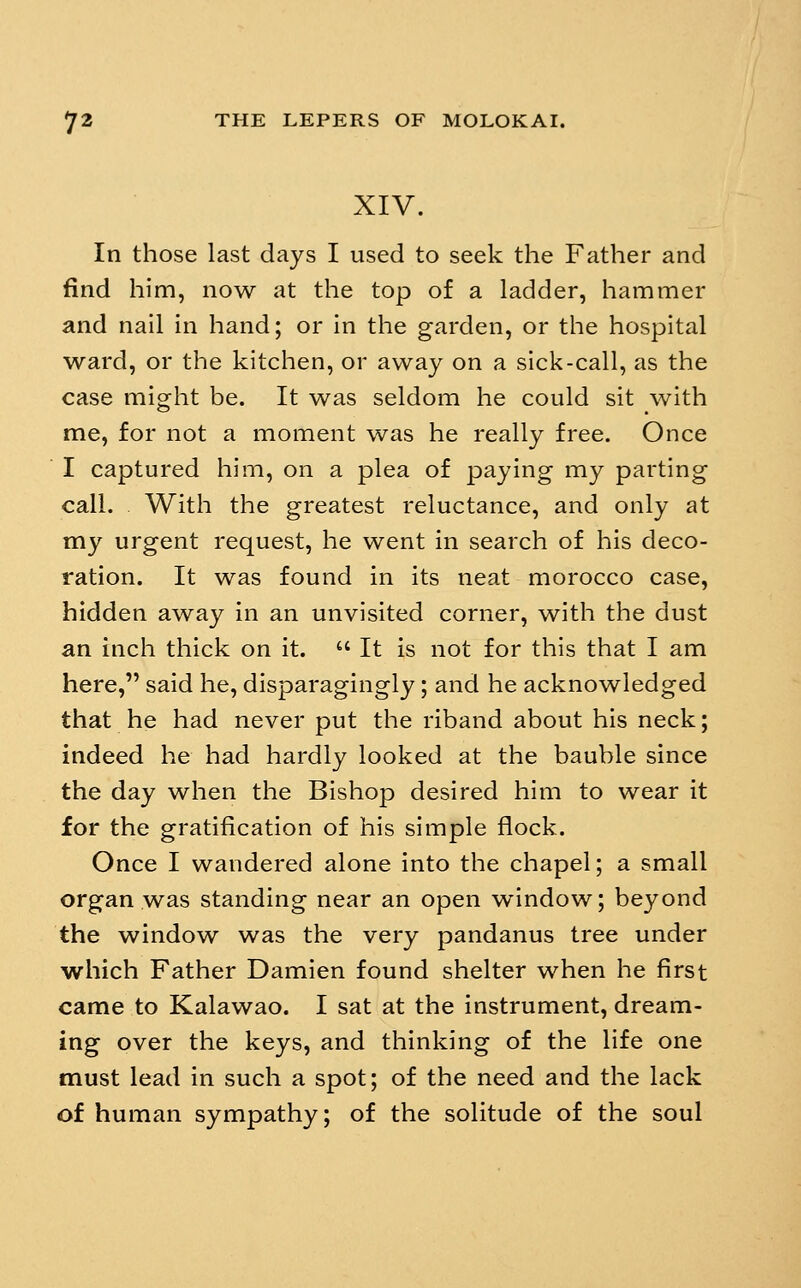 XIV. In those last days I used to seek the Father and find him, now at the top of a ladder, hammer and nail in hand; or in the garden, or the hospital ward, or the kitchen, or away on a sick-call, as the case might be. It was seldom he could sit with me, for not a moment was he really free. Once I captured him, on a plea of paying my parting call. With the greatest reluctance, and only at my urgent request, he went in search of his deco- ration. It was found in its neat morocco case, hidden away in an unvisited corner, with the dust an inch thick on it.  It is not for this that I am here, said he, disparagingly; and he acknowledged that he had never put the riband about his neck; indeed he had hardly looked at the bauble since the day when the Bishop desired him to wear it for the gratification of his simple flock. Once I wandered alone into the chapel; a small organ was standing near an open window; beyond the window was the very pandanus tree under which Father Damien found shelter when he first came to Kalawao. I sat at the instrument, dream- ing over the keys, and thinking of the life one must lead in such a spot; of the need and the lack of human sympathy; of the solitude of the soul