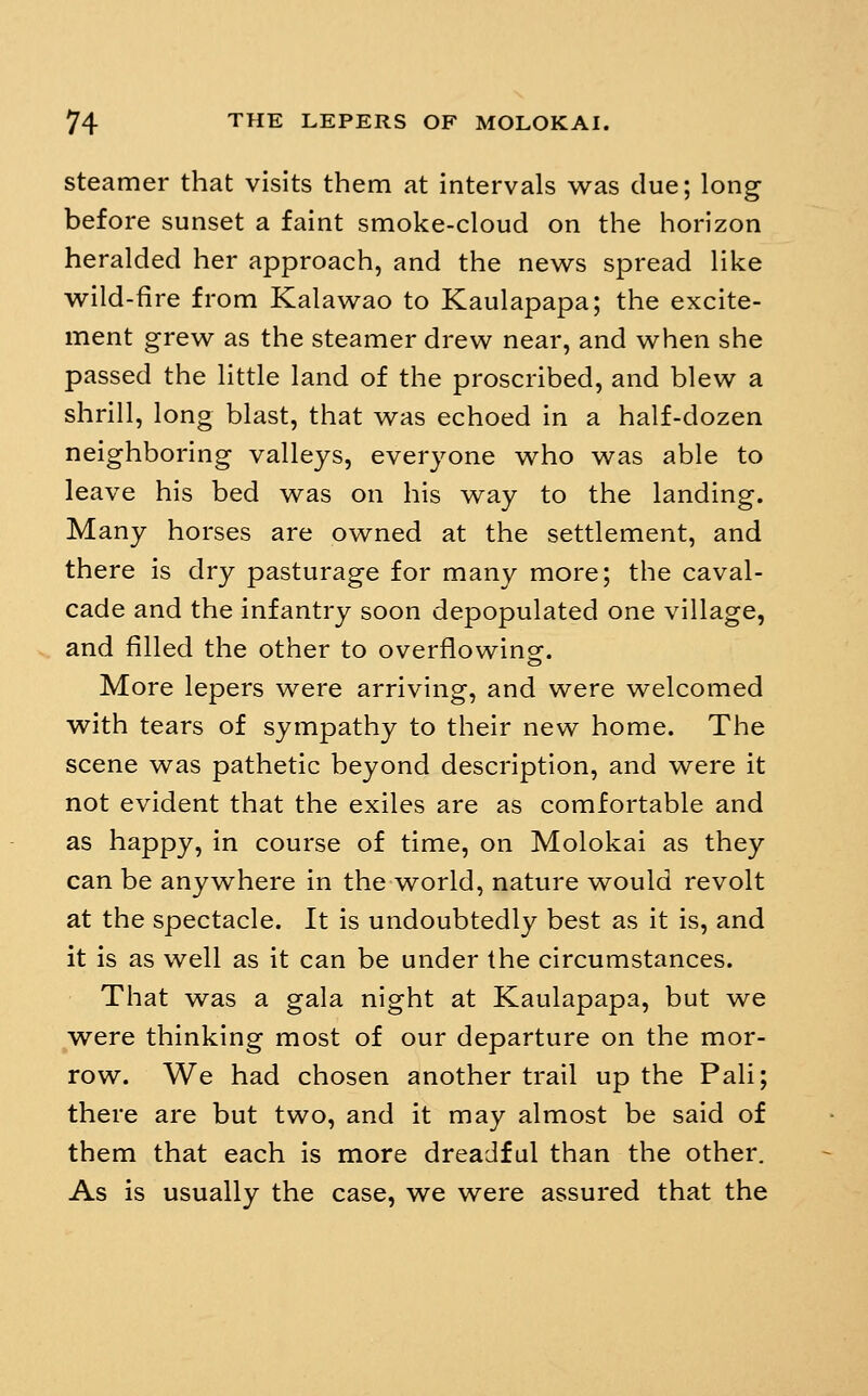 steamer that visits them at intervals w^as due; long before sunset a faint smoke-cloud on the horizon heralded her approach, and the nev^^s spread like wild-fire from Kalaw^ao to Kaulapapa; the excite- ment grevs^ as the steamer drew near, and when she passed the little land of the proscribed, and blew a shrill, long blast, that was echoed in a half-dozen neighboring valleys, everyone who was able to leave his bed was on his way to the landing. Many horses are owned at the settlement, and there is dry pasturage for many more; the caval- cade and the infantry soon depopulated one village, and filled the other to overflowing. More lepers were arriving, and were welcomed with tears of sympathy to their new home. The scene was pathetic beyond description, and were it not evident that the exiles are as comfortable and as happy, in course of time, on Molokai as they can be anywhere in the v^orld, nature would revolt at the spectacle. It is undoubtedly best as it is, and it is as well as it can be under the circumstances. That was a gala night at Kaulapapa, but we were thinking most of our departure on the mor- row. We had chosen another trail up the Pali; there are but two, and it may almost be said of them that each is more dreadful than the other. As is usually the case, we were assured that the