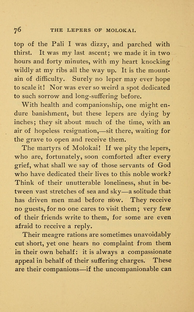 top of the Pali I was dizzy, and parched with thirst. It was my last ascent; we made it in two hours and forty minutes, with my heart knocking wildly at my ribs all the way up. It is the mount- ain of difficulty. Surely no leper may ever hope to scale it! Nor was ever so weird a spot dedicated to such sorrow and long-suffering before. With health and companionship, one might en- dure banishment, but these lepers are dying by inches; they sit about much of the time, with an air of hopeless resignation,—sit there, waiting for the grave to open and receive them. The martyrs of Molokai! If we pity the lepers, who are, fortunately, soon comforted after every grief, what shall we say of those servants of God who have dedicated their lives to this noble work? Think of their unutterable loneliness, shut in be- tween vast stretches of sea and sky—a solitude that has driven men mad before now. They receive no guests, for no one cares to visit them; very few of their friends write to them, for some are even afraid to receive a reply. Their meagre rations are sometimes unavoidably cut short, yet one hears no complaint from them in their own behalf: it is always a compassionate appeal in behalf of their suffering charges. These are their companions—if the uncompanionable can