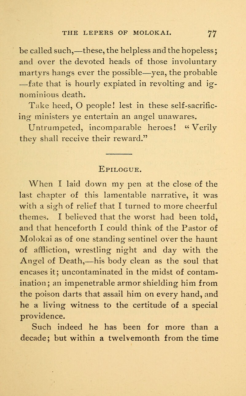 be called such,—these, the helpless and the hopeless; and over the devoted heads of those involuntary martyrs hangs ever the possible—yea, the probable —fate that is hourly expiated in revolting and ig- nominious death. Take heed, O people! lest in these self-sacrific- ing ministers ye entertain an angel unawares. Untrumpeted, incomparable heroes! Verily they shall receive their revs^ard. Epilogue. When I laid down my pen at the close of the last chapter of this lamentable narrative, it was with a sigh of relief that I turned to more cheerful themes. I believed that the worst had been told, and that henceforth I could think of the Pastor of Molokai as of one standing sentinel over the haunt of affliction, wrestling night and day with the Angel of Death,—his body clean as the soul that encases it; uncontaminated in the midst of contam- ination; an impenetrable armor shielding him from the poison darts that assail him on every hand, and he a living witness to the certitude of a special providence. Such indeed he has been for more than a decade; but within a twelvemonth from the time