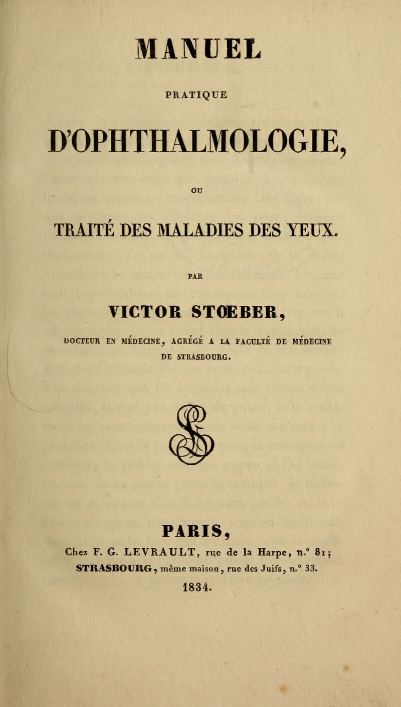 PRATIQUE DOPHTHALMOLOGIE, OU TRAITE DES MALADIES DES YEUX. PAR VICTOR STOEBER, DOCTEUR EN MEDECINE, AGREGE A LA FACULTE DE MEDECINE DE STRASBOURG. PARIS, Chez F. G. LEVRAULT, rue de la Harpe, n.° 81 ; STRASBOURG, même maison, rue des Juifs, n.° 33. 1834.
