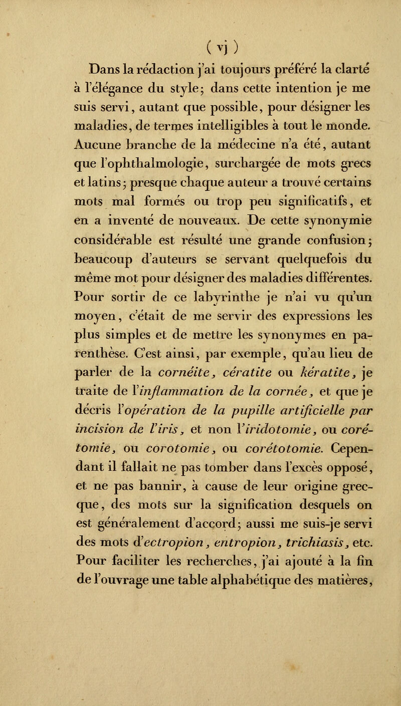 Dans la rédaction j'ai toujours préféré la clarté à l'élégance du style; dans cette intention je me suis servi, autant que possible, pour désigner les maladies, de termes intelligibles à tout le monde. Aucune branche de la médecine n'a été, autant que l'ophtlialmologie, surchargée de mots grecs et latins ; presque chaque auteur a trouvé certains mots mal formés ou trop peu significatifs, et en a inventé de nouveaux. De cette synonymie considérable est résulté une grande confusion; beaucoup d'auteurs se servant quelquefois du même mot pour désigner des maladies différentes. Pour sortir de ce labyrinthe je n'ai vu qu'un moyen, c'était de me servir des expressions les plus simples et de mettre les synonymes en pa- renthèse. C'est ainsi, par exemple, qu'au lieu de parler de la coméite, cératite ou kératite, je traite de Y inflammation de la cornée, et que je décris Yopération de la pupille artificielle par incision de l'iris, et non Yiridotomie, ou coré- tomie, ou corotomie, ou corétotomie. Cepen- dant il fallait ne pas tomber dans l'excès opposé, et ne pas bannir, à cause de leur origine grec- que, des mots sur la signification desquels on est généralement d'accord; aussi me suis-je servi des mots d'ectropion, entropion, trichiasis, etc. Pour faciliter les recherches, j'ai ajouté à la fin de l'ouvrage une table alphabétique des matières,