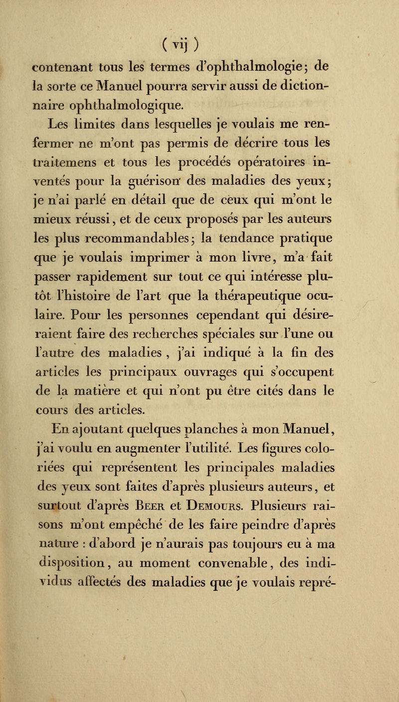 contenant tous les termes d'ophthalmologie ; de la sorte ce Manuel pourra servir aussi de diction- naire ophthalmologique. Les limites dans lesquelles je voulais me ren- fermer ne m'ont pas permis de décrire tous les traitemens et tous les procédés opératoires in- ventés pour la guérison des maladies des yeux; je n'ai parlé en détail que de ceux qui m'ont le mieux réussi, et de ceux proposés par les auteurs les plus recommandables ; la tendance pratique que je voulais imprimer à mon livre, m'a fait passer rapidement sur tout ce qui intéresse plu- tôt l'histoire de l'art que la thérapeutique ocu- laire. Pour les personnes cependant qui désire- raient faire des recherches spéciales sur l'une ou l'autre des maladies , j'ai indiqué à la fin des articles les principaux ouvrages qui s'occupent de la matière et qui n'ont pu être cités dans le cours des articles. En ajoutant quelques planches à mon Manuel, j'ai voulu en augmenter l'utilité. Les figures colo- riées qui représentent les principales maladies des yeux sont faites d'après plusieurs auteurs, et surtout d'après Béer et Demours. Plusieurs rai- sons m'ont empêché de les faire peindre d'après nature : d'abord je n'aurais pas toujours eu à ma disposition, au moment convenable, des indi- vidus affectés des maladies que je voulais repré-