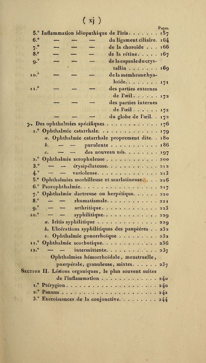 Pages. 5.° Inflammation idiopathique de l'iris. i5? 6.° — — — du ligament ciliaire. 164 7.0 — — — de la choroïde ... 166 8.° — — — de la rétine 167 9.0 — — — de la capsule du crys- tallin 169 10.° — — — delamembranehya- loïde 171 m.p — — — des parties externes de l'œil 172 — — — des parties internes de l'œil 172 — — — du globe de l'œil. . 172 y* Des ophthaîmies spécifiques 176 i.° Ophthalmie catarrhale 179 a. Ophthalmie catarrhale proprement dite. . 180 b. — — purulente 186 c. — — des nouveau nés 197 2.0 Ophthalmie scrophuleuse 200 3.° — — érysipélateuse 212 4.0 — — varioleuse 2i3 5.° Ophthaîmies morbilleuse et scarlatineuse. ... 216 6.° Psorophthalmie 217 7,0 Ophthalmie dartreuse ou herpétique 220 8.° — — rhumatismale 221 9.0 — — arthritique. ...» 223 io.° — — syphilitique 229 a. Iritis syphilitique 229 b. Ulcérations syphilitiques des paupières . . 232 c. Ophthalmie gonorrhoïque 232 n.° Ophthalmie scorbutique 236 12.0 — — intermittente 237 Ophthaîmies hémorrhoïdale , menstruelle , puerpérale, granuleuse, mixtes 237 Section II. Lésions organiques, le plus souvent suites de l'inflammation 240 i.° Ptérygion 24Q 2.0 Pannus 242 3.° Excroissances de la conjonctive. . 244