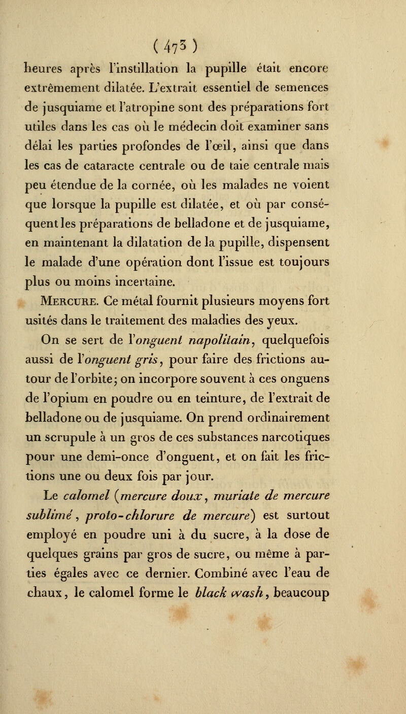 (4?3) heures après l'instillation la pupille était encore extrêmement dilatée. L'extrait essentiel de semences de jusquiame et l'atropine sont des préparations fort utiles dans les cas où le médecin doit examiner sans délai les parties profondes de l'œil, ainsi que dans les cas de cataracte centrale ou de taie centrale mais peu étendue de la cornée, où les malades ne voient que lorsque la pupille est dilatée, et où par consé- quent les préparations de belladone et de jusquiame, en maintenant la dilatation de la pupille, dispensent le malade d'une opération dont l'issue est toujours plus ou moins incertaine. Mercure. Ce métal fournit plusieurs moyens fort usités dans le traitement des maladies des yeux. On se sert de Y onguent napolitain, quelquefois aussi de Y onguent gris, pour faire des frictions au- tour de l'orbite; on incorpore souvent à ces onguens de l'opium en poudre ou en teinture, de l'extrait de belladone ou de jusquiame. On prend ordinairement un scrupule à un gros de ces substances narcotiques pour une demi-once d'onguent, et on fait les fric- tions une ou deux fois par jour. Le calomel {mercure doux, muriate de mercure sublimé, proto-chlorure de mercure) est surtout employé en poudre uni à du sucre, à la dose de quelques grains par gros de sucre, ou même à par- ties égales avec ce dernier. Combiné avec l'eau de chaux, le calomel forme le black wash, beaucoup