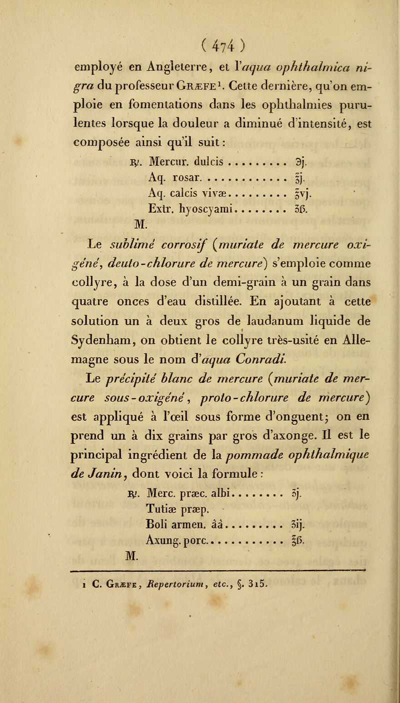 employé en Angleterre, et Vagua ophthalmica ni- gra du professeur Gr^efe1. Cette dernière, qu'on em- ploie en fomentations dans les ophthalmies puru- lentes lorsque la douleur a diminué d'intensité, est composée ainsi qu'il suit: ly. Mercur. dulcis 3j. Aq. rosar §j, Aq. calcis vivse §vj. Extr. hyoscyami 5£. M. Le sublimé corrosif (muriate de mercure oxi- gêné, deuto-chlorure de mercure) s'emploie comme collyre, à la dose d'un demi-grain à un grain dans quatre onces d'eau distillée. En ajoutant à cette solution un à deux gros de laudanum liquide de Sydenham, on obtient le collyre très-usité en Alle- magne sous le nom â'aqua Conradi Le précipité blanc de mercure (muriate de mer- cure sous-oxigéné, proto - chlorure de mercure) est appliqué à l'œil sous forme d'onguent; on en prend un à dix grains par gros d'axonge. Il est le principal ingrédient de la pommade ophthalmique de Janin, dont voici la formule : ly. Merc. praec. albi 5j. Tutiae praep. Boli armeii, ââ 3ij. Axung. porc §15. M. i C. Grjefe, Repertorium, etc., §. 3i5.