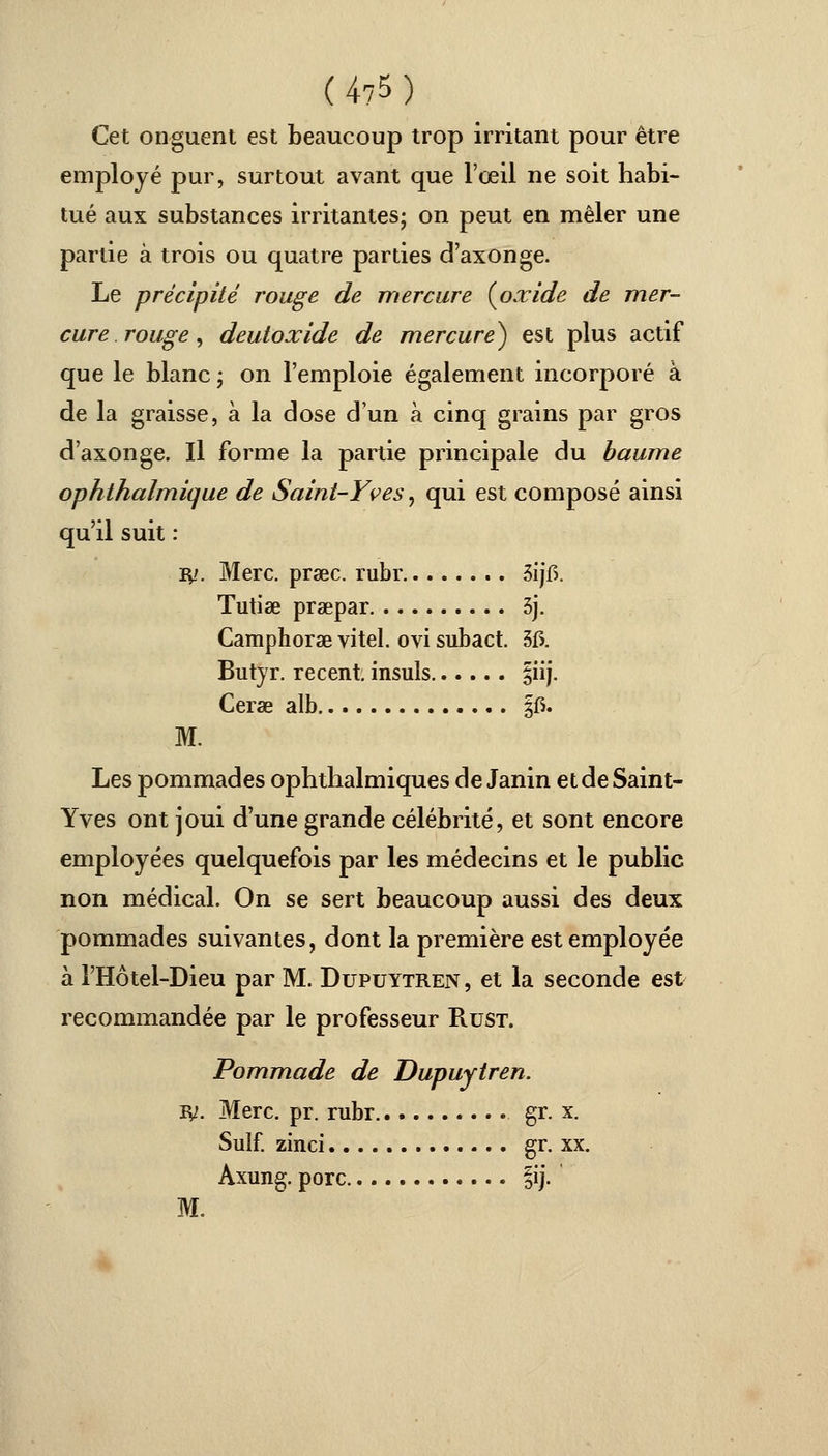 (4?5) Cet onguent est beaucoup trop irritant pour être employé pur, surtout avant que l'œil ne soit habi- tué aux substances irritantes; on peut en mêler une partie à trois ou quatre parties d'axonge. Le précipité rouge de mercure {oxide de mer- cure rouge, deutoxide de mercure) est plus actif que le blanc ; on l'emploie également incorporé à de la graisse, à la dose d'un à cinq grains par gros d'axonge. Il forme la partie principale du baume ophthalmique de Saint-Yves, qui est composé ainsi qu'il suit : IV. Merc. prœc. rubr 3ijf>. Tutise praepar 3j. Camphorae vitel. ovi subact. 515. Butyr. récent insuis §iij. Cerae alb §fi. M. Les pommades ophthalmiques de Janin et de Saint- Yves ont joui d'une grande célébrité, et sont encore employées quelquefois par les médecins et le public non médical. On se sert beaucoup aussi des deux pommades suivantes, dont la première est employée à l'Hôtel-Dieu par M. Dupuytren , et la seconde est recommandée par le professeur Rust. Pommade de Dupuytren. ly. Merc. pr. rubr gr. x. Suif, zinci gr. xx. Axung. porc |ij. M.