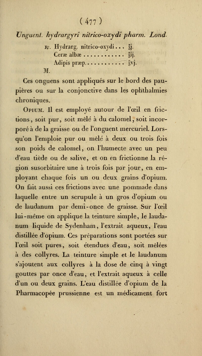 Unguenl. hydrargyri nilrico-oxydi pharm. Lond. iy. Hydrarg. nitrico-oxydi.. . §j. Cerae albae |ij. Adipis prœp |vj. M. Ces onguens sont appliqués sur le bord des pau- pières ou sur la conjonctive dans les ophthalmies chroniques. Opium. Il est employé autour de l'œil en fric- tions, soit pur, soit mêlé à du calomel, soit incor- poré à de la graisse ou de l'onguent mercuriel. Lors- qu'on l'emploie pur ou mêlé à deux ou trois fois son poids de calomel, on l'humecte avec un peu d'eau tiède ou de salive, et on en frictionne la ré- gion susorbitaire une à trois fois par jour, en em- ployant chaque fois un ou deux grains d'opium. On fait aussi ces frictions avec une pommade dans laquelle entre un scrupule à un gros d'opium ou de laudanum par demi-once de graisse. Sur l'œil lui-même on applique la teinture simple, le lauda- num liquide de Sydenham, l'extrait aqueux, l'eau distillée d'opium. Ces préparations sont portées sur l'œil soit pures, soit étendues d'eau, soit mêlées à des collyres. La teinture simple et le laudanum s'ajoutent aux collyres à la dose de cinq à vingt gouttes par once d'eau, et l'extrait aqueux à celle d'un ou deux grains. L'eau distillée d'opium de la Pharmacopée prussienne est un médicament fort