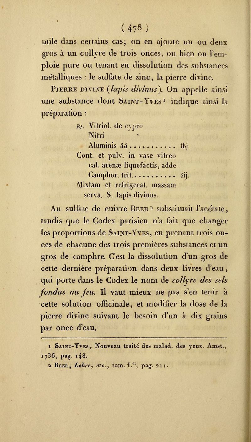 utile dans certains cas; on en ajoute un ou deux gros à un collyre de trois onces, ou bien on l'em- ploie pure ou tenant en dissolution des substances métalliques : le sulfate de zinc, la pierre divine. Pierre divine {lapis divinus). On appelle ainsi une substance dont Saint-Yves1 indique ainsi la préparation : jy. Vitriol, de cypro Nitri Aluminis àà îfcj. Cont. et pulv. in vase vitreo cal. arenae liquefactis, adde Camphor. trit 5ij. Mixtam et réfrigérât, massam serva. S. lapis divinus. Au sulfate de cuivre Béer2 substituait l'acétate, tandis que le Codex parisien n'a fait que changer les proportions de Saint-Yves, en prenant trois on- ces de chacune des trois premières substances et un gros de camphre. C'est la dissolution d'un gros de cette dernière préparation dans deux livres d'eau, qui porte dans le Codex le nom de collyre des sels fondus au feu. Il vaut mieux ne pas s'en tenir à cette solution officinale, et modifier la dose de la pierre divine suivant le besoin d'un à dix grains par once d'eau. i Saint-Yves, Nouveau traité des malad. des yeux. Amst., 1736, pag. 148. 2 Béer, Lehre, etc., tom. I.er, pag. 211.