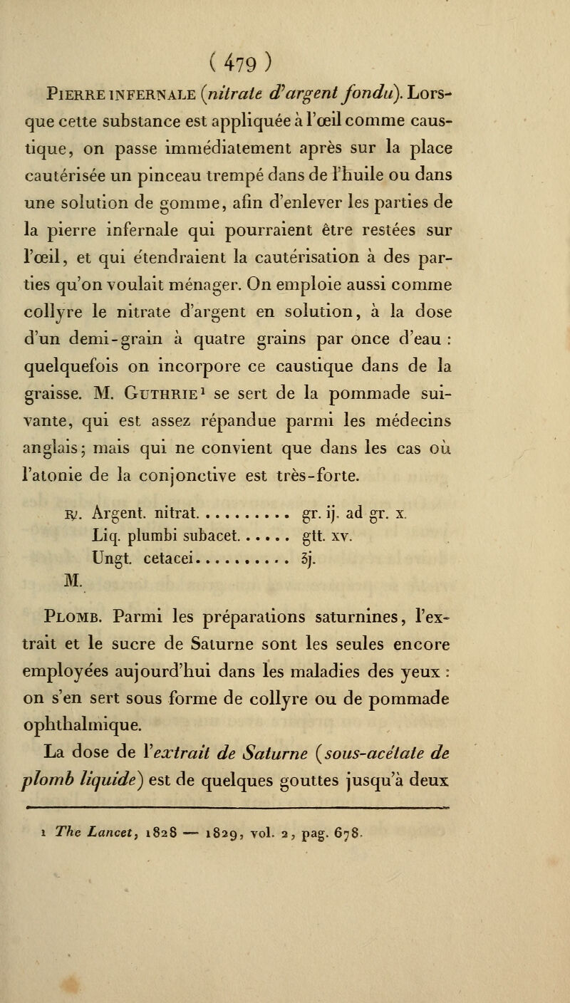 Pierre infernale {nitrate d'argent fondit). Lors- que cette substance est appliquée à l'œil comme caus- tique, on passe immédiatement après sur la place cautérisée un pinceau trempé dans de l'huile ou dans une solution de gomme, afin d'enlever les parties de la pierre infernale qui pourraient être restées sur l'œil, et qui étendraient la cautérisation à des par- ties qu'on voulait ménager. On emploie aussi comme collyre le nitrate d'argent en solution, à la dose d'un demi-grain à quatre grains par once d'eau : quelquefois on incorpore ce caustique dans de la graisse. M. Gutrrie1 se sert de la pommade sui- vante, qui est assez répandue parmi les médecins anglais; mais qui ne convient que dans les cas où l'atonie de la conjonctive est très-forte. ly. Argent, nitrat gr. ij, ad gr. x. Liq. plumbi subacet gtt. xv. Ungt. cetacei 3j. M. Plomb. Parmi les préparations saturnines, l'ex- trait et le sucre de Saturne sont les seules encore employées aujourd'hui dans les maladies des yeux : on s'en sert sous forme de collyre ou de pommade ophthalmique. La dose de Xextrait de Saturne {sous-acétate de plomb liquide) est de quelques gouttes jusqu'à deux i The Lancet, 1828 — 1829, vol. 2, pag. 678