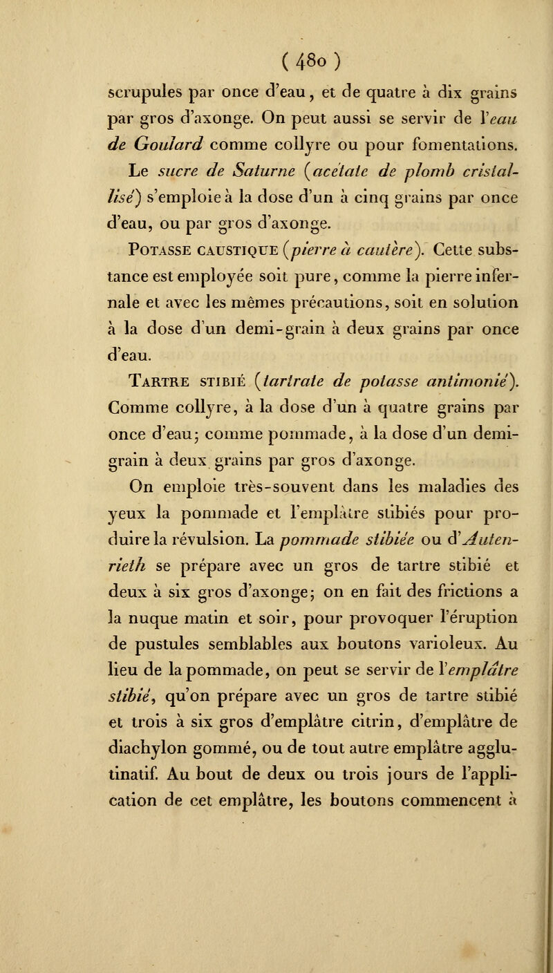 scrupules par once d'eau , et de quatre à dix grains par gros d'axonge. On peut aussi se servir de Veau de Goulard comme collyre ou pour fomentations. Le sucre de Saturne {acétate de plomb cristal- lisé) s'emploie à la dose d'un à cinq grains par once d'eau, ou par gros d'axonge. Potasse caustique {pierre à cautère). Cette subs- tance est employée soit pure, comme la pierre infer- nale et avec les mêmes précautions, soit en solution à la dose dun demi-grain à deux grains par once d'eau. Tartre stibié [tartrate de potasse antimonié). Comme collyre, à la dose d'un à quatre grains par once d'eau- comme pommade, à la dose d'un demi- grain à deux grains par gros d'axonge. On emploie très-souvent dans les maladies des yeux la pommade et l'emplâtre stibiés pour pro- duire la révulsion. La pommade stibiée ou d'' Auien- rieth se prépare avec un gros de tartre stibié et deux à six gros d'axonge; on en fait des frictions a 3a nuque matin et soir, pour provoquer l'éruption de pustules semblables aux boutons varioleux. Au lieu de la pommade, on peut se servir de Vemplâtre stibié^ qu'on prépare avec un gros de tartre stibié et trois à six gros d'emplâtre citrin, d'emplâtre de diachylon gommé, ou de tout autre emplâtre agglu- tinatif. Au bout de deux ou trois jours de l'appli- cation de cet emplâtre, les boutons commencent à